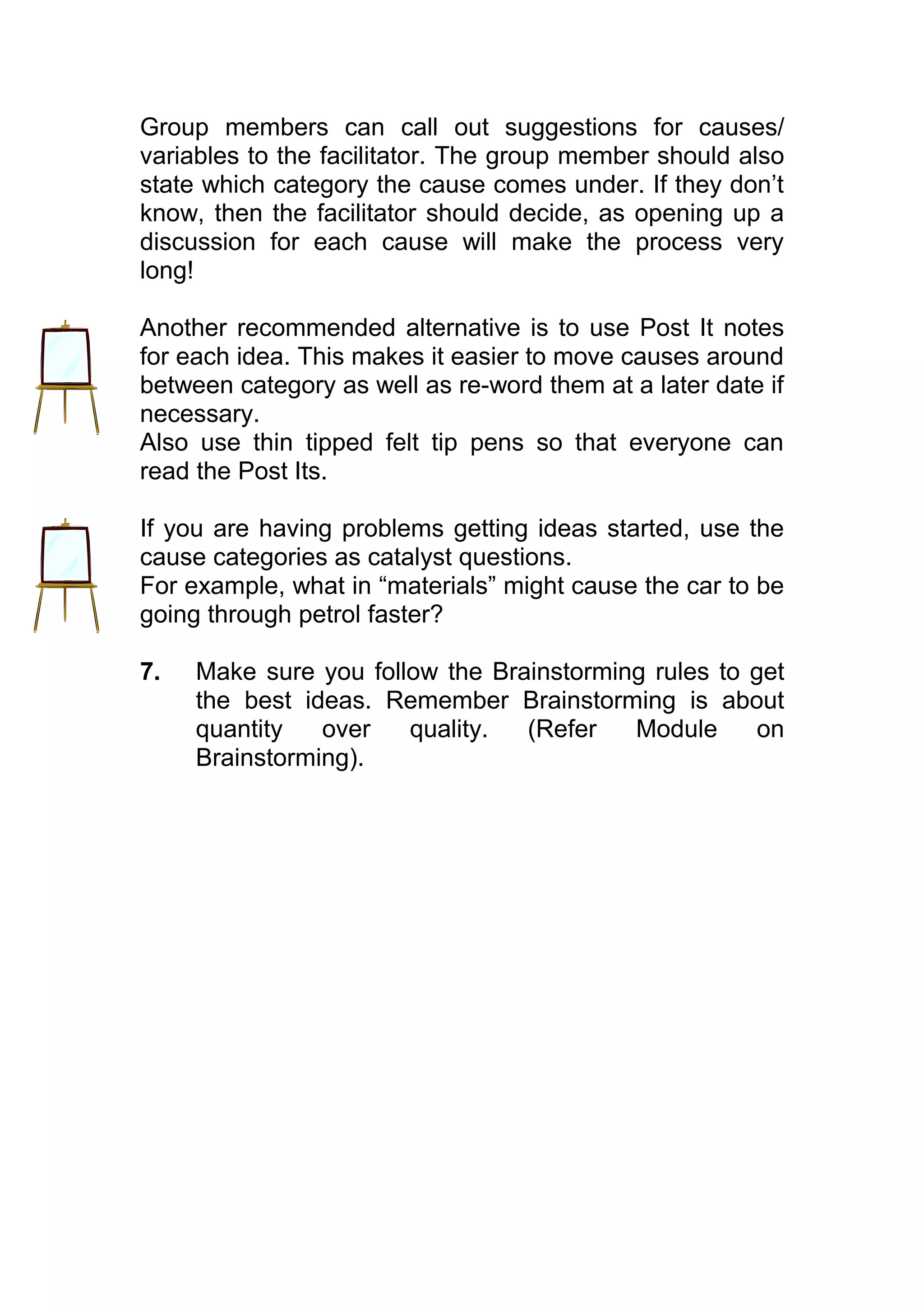 Group members can call out suggestions for causes/
variables to the facilitator. The group member should also
state which category the cause comes under. If they don’t
know, then the facilitator should decide, as opening up a
discussion for each cause will make the process very
long!

Another recommended alternative is to use Post It notes
for each idea. This makes it easier to move causes around
between category as well as re-word them at a later date if
necessary.
Also use thin tipped felt tip pens so that everyone can
read the Post Its.

If you are having problems getting ideas started, use the
cause categories as catalyst questions.
For example, what in “materials” might cause the car to be
going through petrol faster?

7.   Make sure you follow the Brainstorming rules to get
     the best ideas. Remember Brainstorming is about
     quantity   over   quality.  (Refer   Module     on
     Brainstorming).
 
