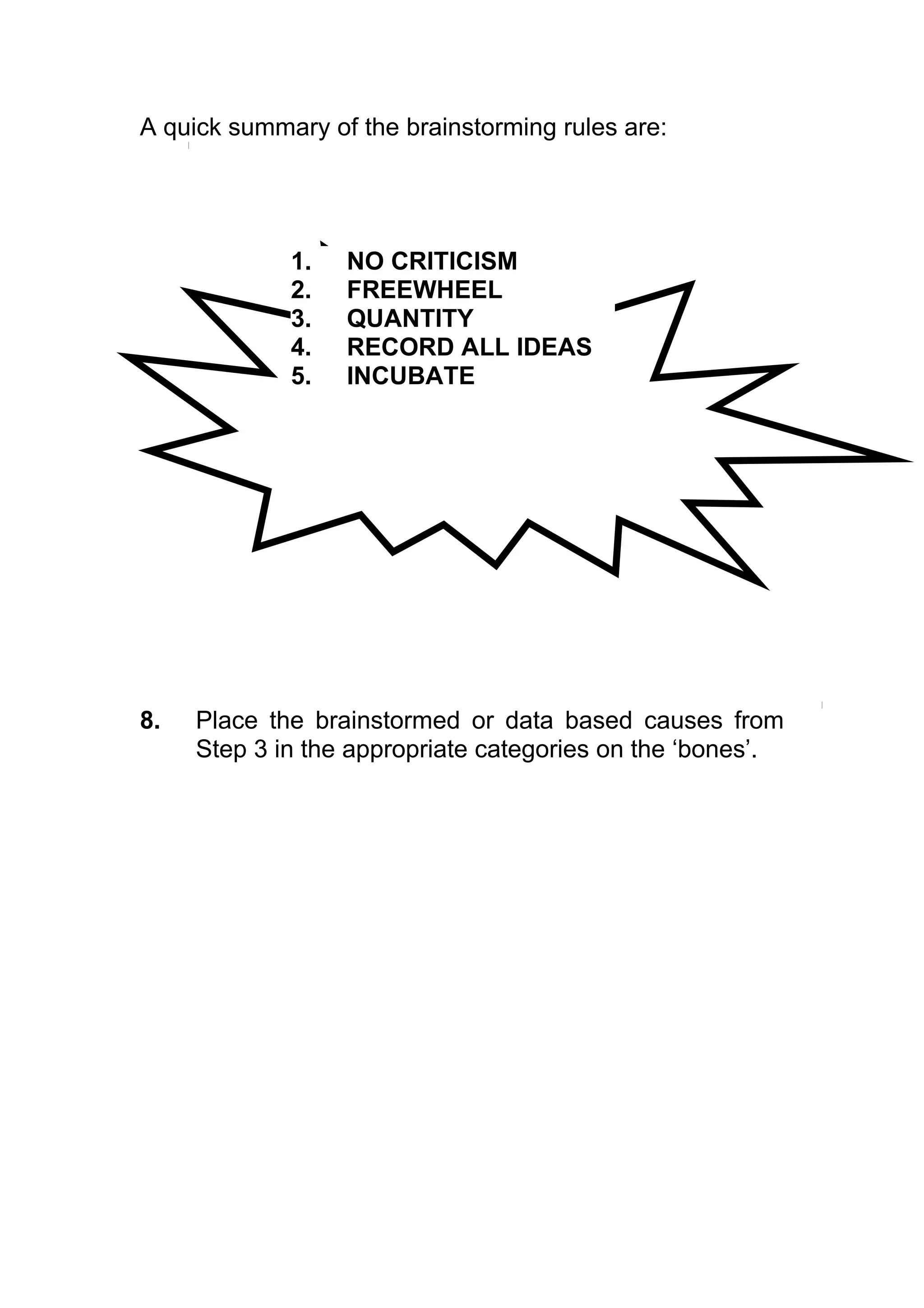 A quick summary of the brainstorming rules are:




             1.   NO CRITICISM
             2.   FREEWHEEL
             3.   QUANTITY
             4.   RECORD ALL IDEAS
             5.   INCUBATE




8.   Place the brainstormed or data based causes from
     Step 3 in the appropriate categories on the ‘bones’.
 