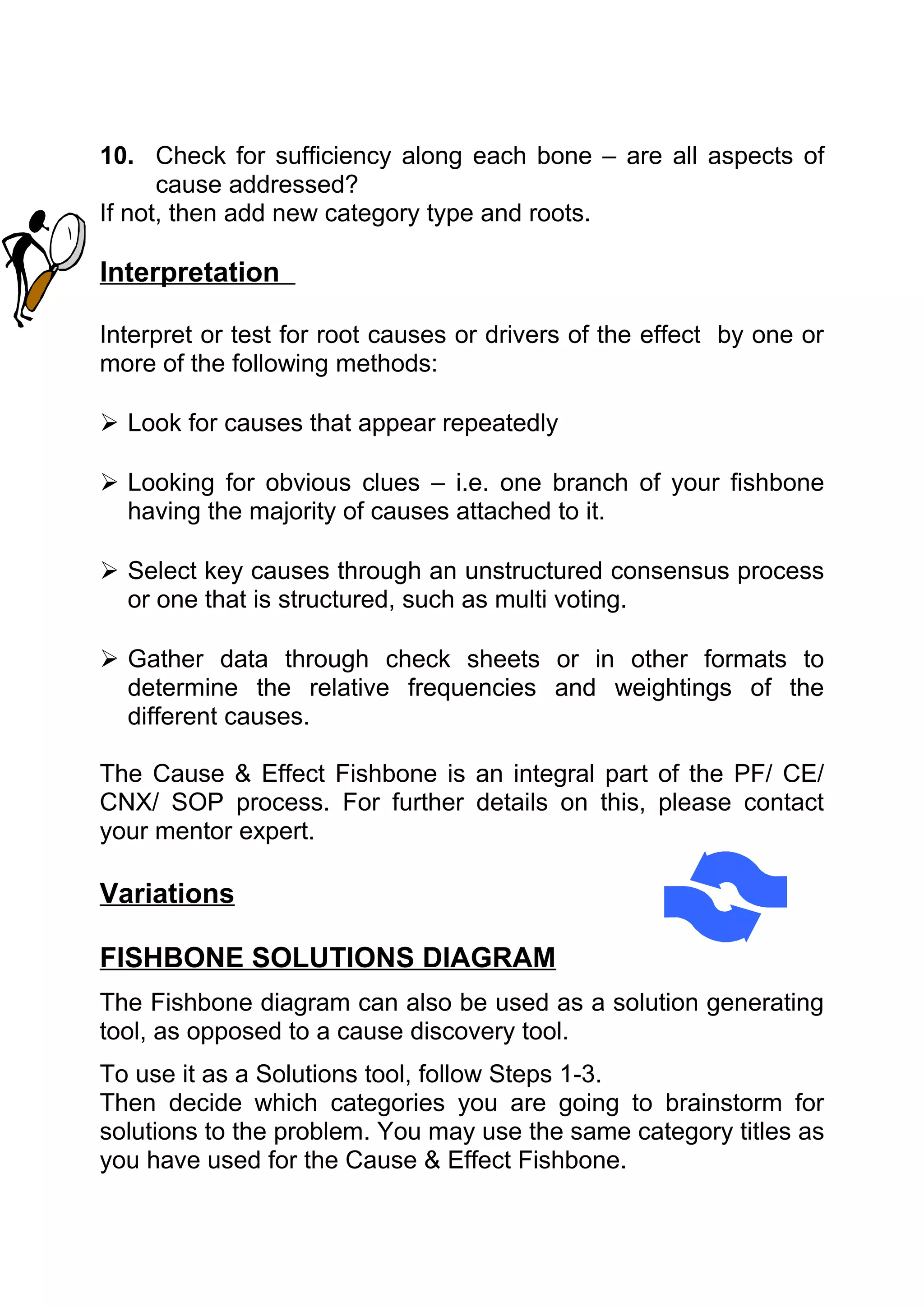 10. Check for sufficiency along each bone – are all aspects of
      cause addressed?
If not, then add new category type and roots.

Interpretation

Interpret or test for root causes or drivers of the effect by one or
more of the following methods:

 Look for causes that appear repeatedly

 Looking for obvious clues – i.e. one branch of your fishbone
  having the majority of causes attached to it.

 Select key causes through an unstructured consensus process
  or one that is structured, such as multi voting.

 Gather data through check sheets or in other formats to
  determine the relative frequencies and weightings of the
  different causes.

The Cause & Effect Fishbone is an integral part of the PF/ CE/
CNX/ SOP process. For further details on this, please contact
your mentor expert.

Variations

FISHBONE SOLUTIONS DIAGRAM
The Fishbone diagram can also be used as a solution generating
tool, as opposed to a cause discovery tool.
To use it as a Solutions tool, follow Steps 1-3.
Then decide which categories you are going to brainstorm for
solutions to the problem. You may use the same category titles as
you have used for the Cause & Effect Fishbone.
 