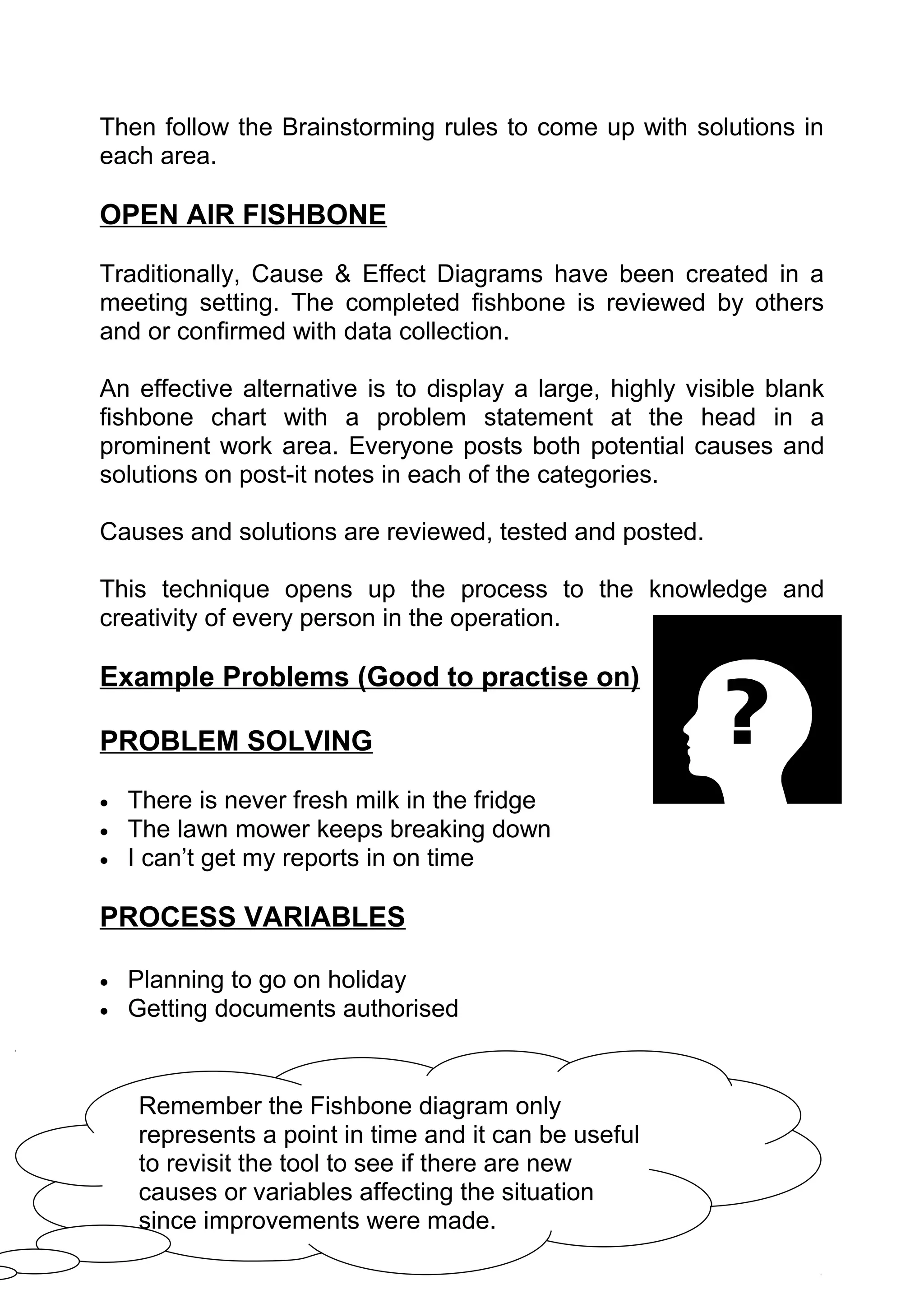 Then follow the Brainstorming rules to come up with solutions in
each area.

OPEN AIR FISHBONE

Traditionally, Cause & Effect Diagrams have been created in a
meeting setting. The completed fishbone is reviewed by others
and or confirmed with data collection.

An effective alternative is to display a large, highly visible blank
fishbone chart with a problem statement at the head in a
prominent work area. Everyone posts both potential causes and
solutions on post-it notes in each of the categories.

Causes and solutions are reviewed, tested and posted.

This technique opens up the process to the knowledge and
creativity of every person in the operation.

Example Problems (Good to practise on)

PROBLEM SOLVING

•   There is never fresh milk in the fridge
•   The lawn mower keeps breaking down
•   I can’t get my reports in on time

PROCESS VARIABLES

•   Planning to go on holiday
•   Getting documents authorised


     Remember the Fishbone diagram only
     represents a point in time and it can be useful
     to revisit the tool to see if there are new
     causes or variables affecting the situation
     since improvements were made.
 