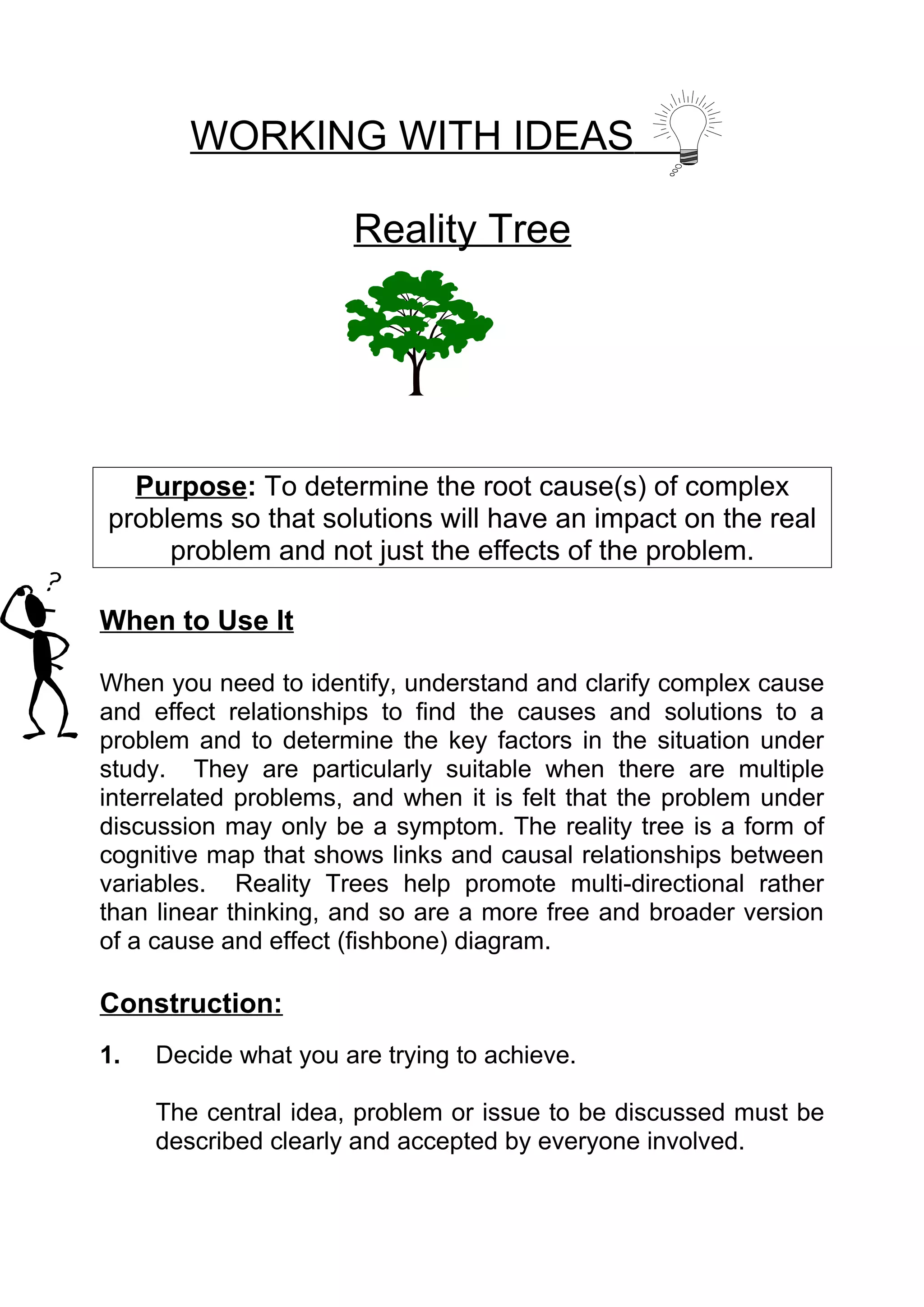 WORKING WITH IDEAS

                      Reality Tree




  Purpose: To determine the root cause(s) of complex
problems so that solutions will have an impact on the real
     problem and not just the effects of the problem.

When to Use It

When you need to identify, understand and clarify complex cause
and effect relationships to find the causes and solutions to a
problem and to determine the key factors in the situation under
study. They are particularly suitable when there are multiple
interrelated problems, and when it is felt that the problem under
discussion may only be a symptom. The reality tree is a form of
cognitive map that shows links and causal relationships between
variables. Reality Trees help promote multi-directional rather
than linear thinking, and so are a more free and broader version
of a cause and effect (fishbone) diagram.

Construction:
1.   Decide what you are trying to achieve.

     The central idea, problem or issue to be discussed must be
     described clearly and accepted by everyone involved.
 