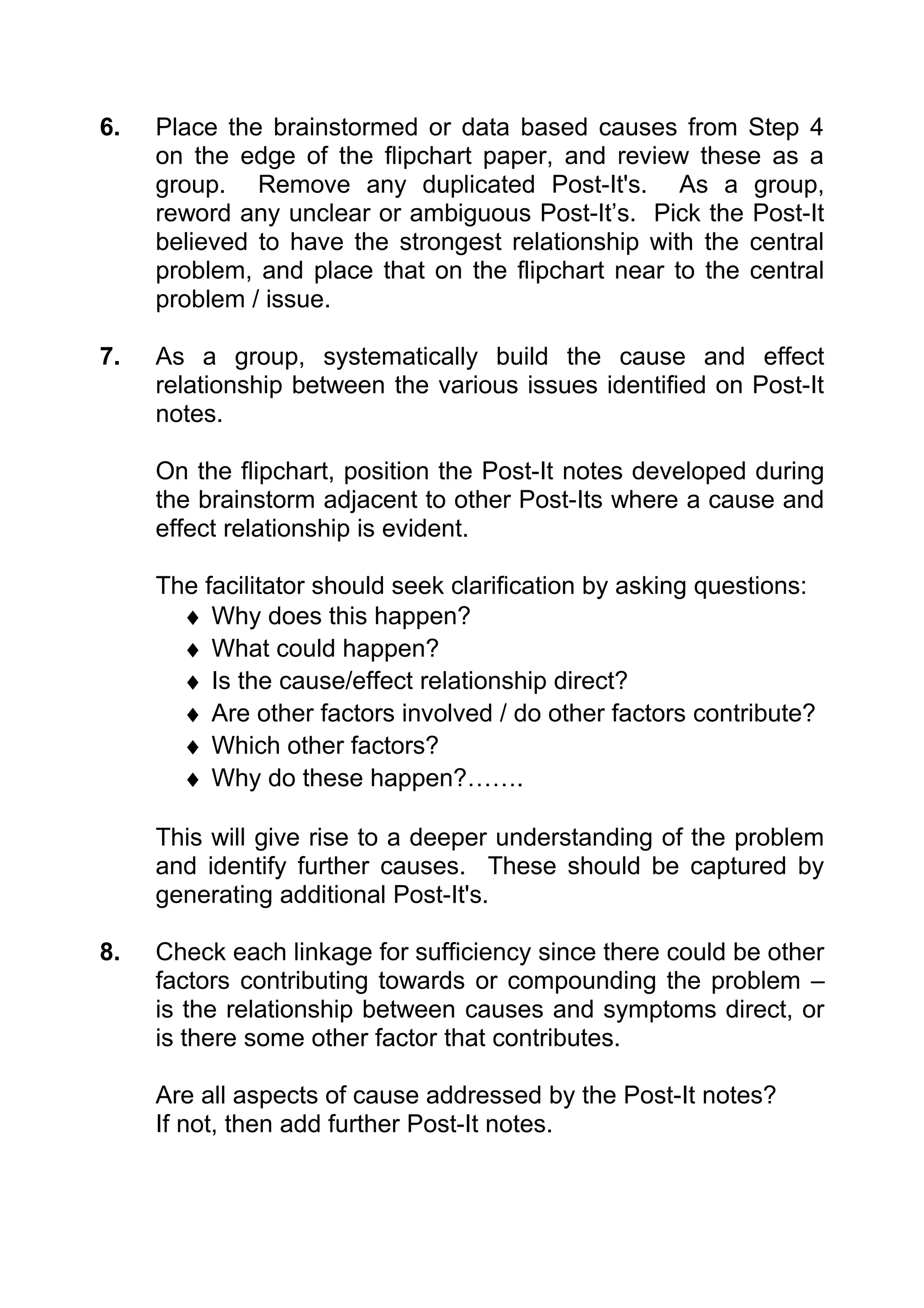 6.   Place the brainstormed or data based causes from Step 4
     on the edge of the flipchart paper, and review these as a
     group. Remove any duplicated Post-It's. As a group,
     reword any unclear or ambiguous Post-It’s. Pick the Post-It
     believed to have the strongest relationship with the central
     problem, and place that on the flipchart near to the central
     problem / issue.

7.   As a group, systematically build the cause and effect
     relationship between the various issues identified on Post-It
     notes.

     On the flipchart, position the Post-It notes developed during
     the brainstorm adjacent to other Post-Its where a cause and
     effect relationship is evident.

     The facilitator should seek clarification by asking questions:
       ♦ Why does this happen?
       ♦ What could happen?
       ♦ Is the cause/effect relationship direct?
       ♦ Are other factors involved / do other factors contribute?
       ♦ Which other factors?
       ♦ Why do these happen?…….

     This will give rise to a deeper understanding of the problem
     and identify further causes. These should be captured by
     generating additional Post-It's.

8.   Check each linkage for sufficiency since there could be other
     factors contributing towards or compounding the problem –
     is the relationship between causes and symptoms direct, or
     is there some other factor that contributes.

     Are all aspects of cause addressed by the Post-It notes?
     If not, then add further Post-It notes.
 