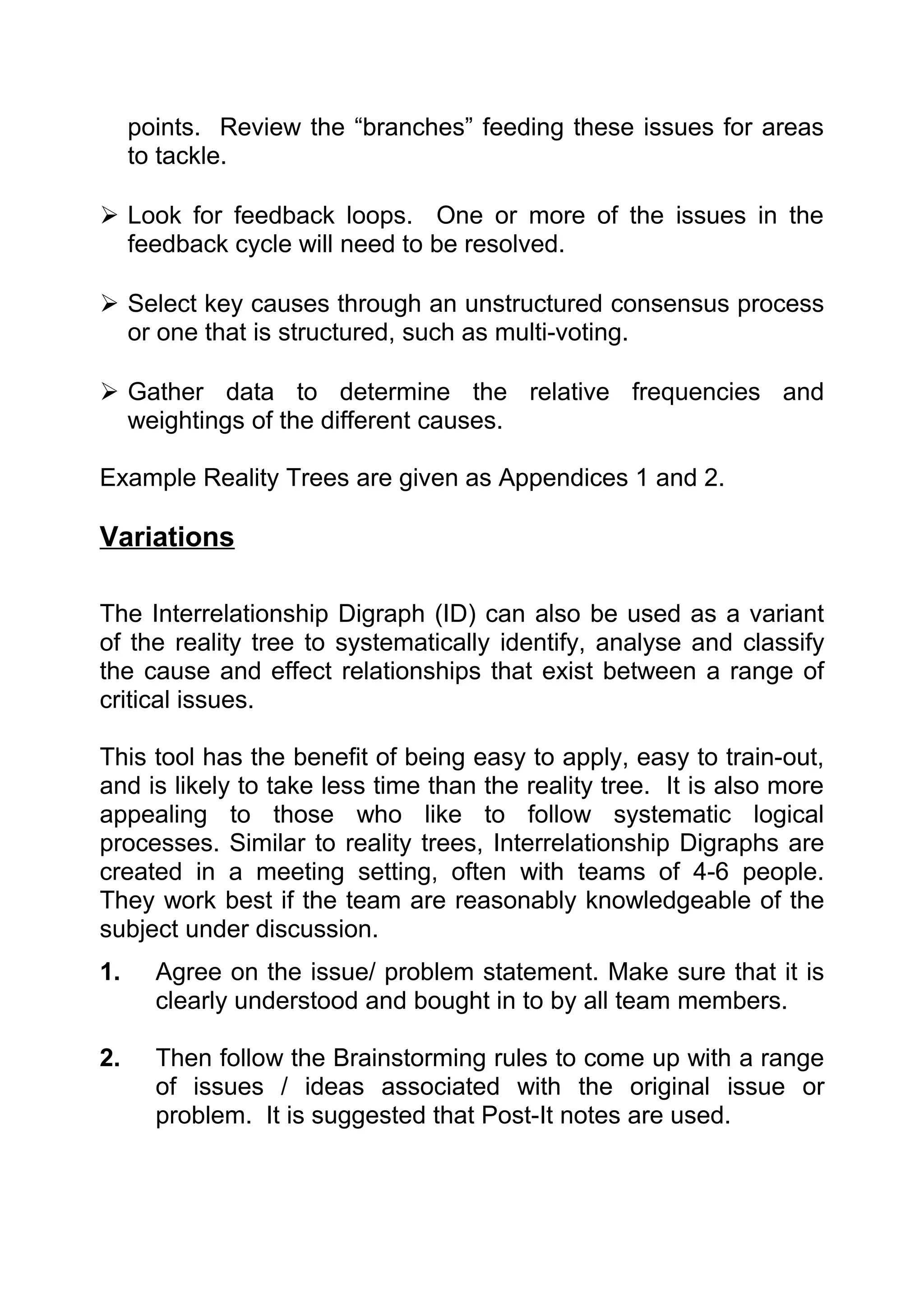 points. Review the “branches” feeding these issues for areas
     to tackle.

 Look for feedback loops. One or more of the issues in the
  feedback cycle will need to be resolved.

 Select key causes through an unstructured consensus process
  or one that is structured, such as multi-voting.

 Gather data to determine the relative frequencies and
  weightings of the different causes.

Example Reality Trees are given as Appendices 1 and 2.

Variations

The Interrelationship Digraph (ID) can also be used as a variant
of the reality tree to systematically identify, analyse and classify
the cause and effect relationships that exist between a range of
critical issues.

This tool has the benefit of being easy to apply, easy to train-out,
and is likely to take less time than the reality tree. It is also more
appealing to those who like to follow systematic logical
processes. Similar to reality trees, Interrelationship Digraphs are
created in a meeting setting, often with teams of 4-6 people.
They work best if the team are reasonably knowledgeable of the
subject under discussion.
1.     Agree on the issue/ problem statement. Make sure that it is
       clearly understood and bought in to by all team members.

2.     Then follow the Brainstorming rules to come up with a range
       of issues / ideas associated with the original issue or
       problem. It is suggested that Post-It notes are used.
 