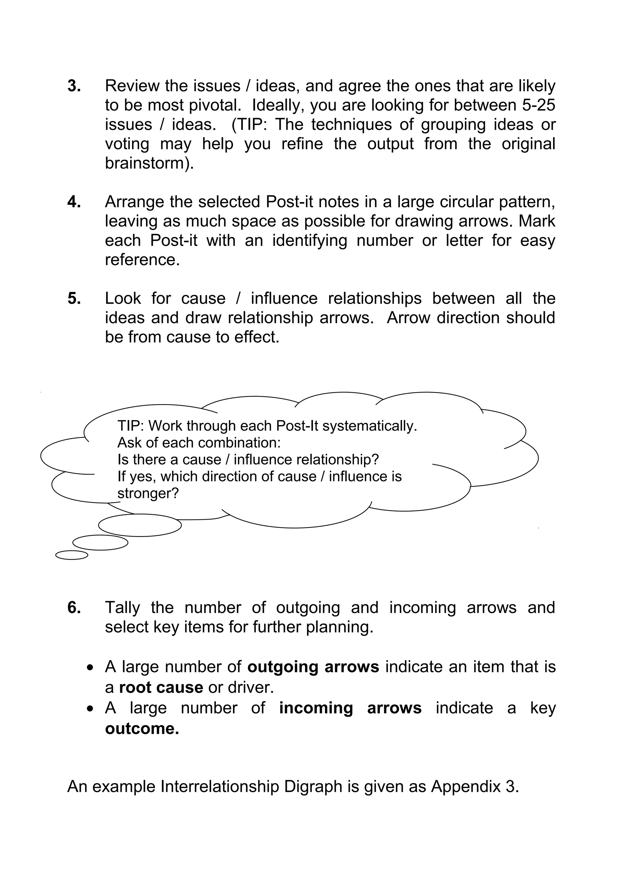 3.     Review the issues / ideas, and agree the ones that are likely
       to be most pivotal. Ideally, you are looking for between 5-25
       issues / ideas. (TIP: The techniques of grouping ideas or
       voting may help you refine the output from the original
       brainstorm).

4.     Arrange the selected Post-it notes in a large circular pattern,
       leaving as much space as possible for drawing arrows. Mark
       each Post-it with an identifying number or letter for easy
       reference.

5.     Look for cause / influence relationships between all the
       ideas and draw relationship arrows. Arrow direction should
       be from cause to effect.




        TIP: Work through each Post-It systematically.
        Ask of each combination:
        Is there a cause / influence relationship?
        If yes, which direction of cause / influence is
        stronger?




6.     Tally the number of outgoing and incoming arrows and
       select key items for further planning.

     • A large number of outgoing arrows indicate an item that is
       a root cause or driver.
     • A large number of incoming arrows indicate a key
       outcome.


An example Interrelationship Digraph is given as Appendix 3.
 