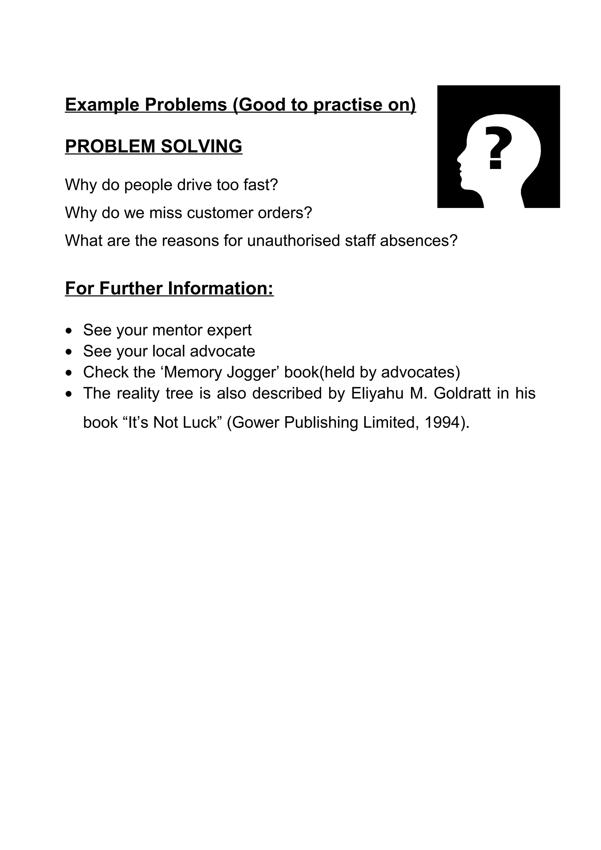 Example Problems (Good to practise on)

PROBLEM SOLVING

Why do people drive too fast?
Why do we miss customer orders?
What are the reasons for unauthorised staff absences?


For Further Information:

•   See your mentor expert
•   See your local advocate
•   Check the ‘Memory Jogger’ book(held by advocates)
•   The reality tree is also described by Eliyahu M. Goldratt in his
    book “It’s Not Luck” (Gower Publishing Limited, 1994).
 