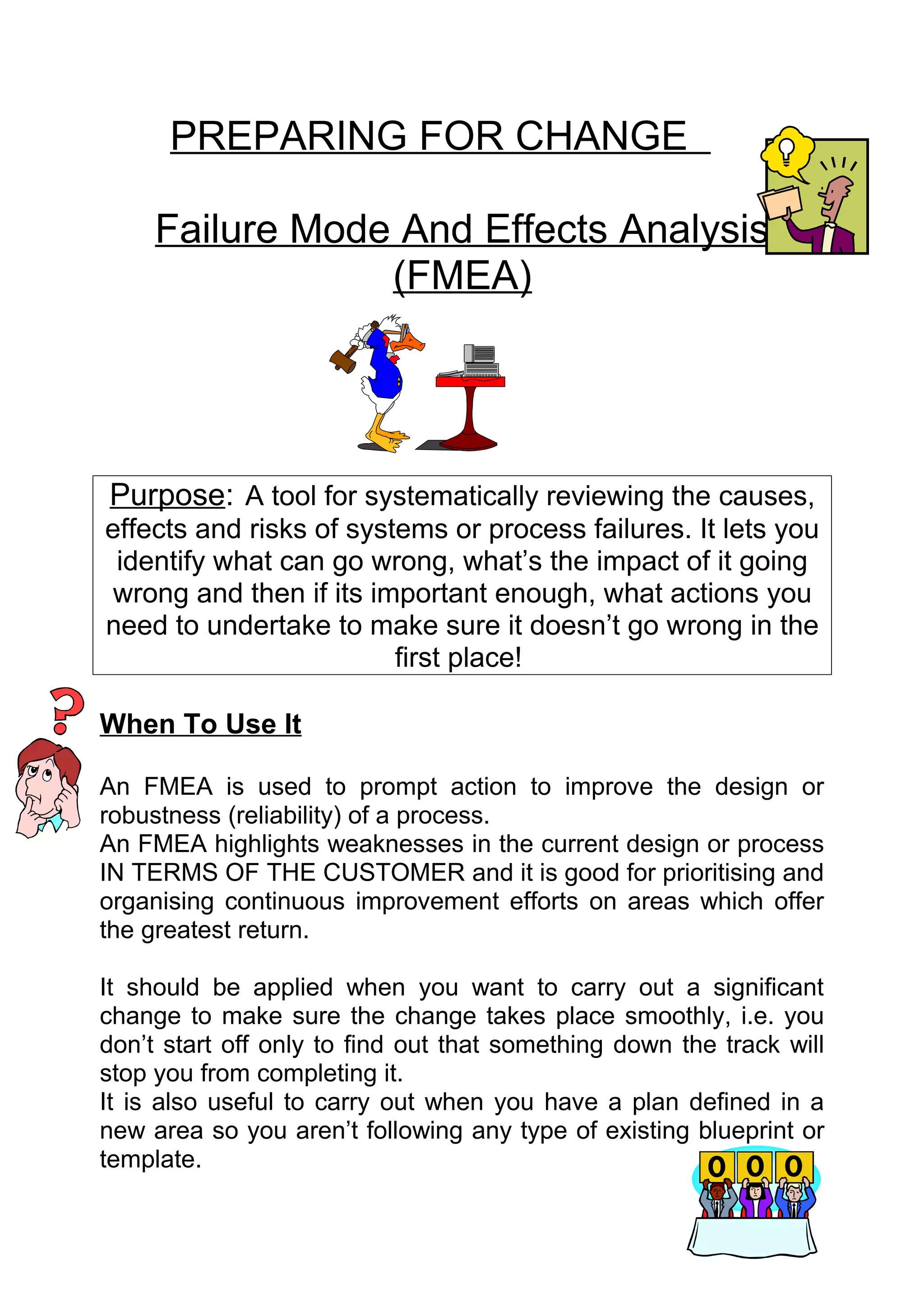 PREPARING FOR CHANGE

     Failure Mode And Effects Analysis
                 (FMEA)




Purpose: A tool for systematically reviewing the causes,
effects and risks of systems or process failures. It lets you
 identify what can go wrong, what’s the impact of it going
wrong and then if its important enough, what actions you
need to undertake to make sure it doesn’t go wrong in the
                         first place!

When To Use It

An FMEA is used to prompt action to improve the design or
robustness (reliability) of a process.
An FMEA highlights weaknesses in the current design or process
IN TERMS OF THE CUSTOMER and it is good for prioritising and
organising continuous improvement efforts on areas which offer
the greatest return.

It should be applied when you want to carry out a significant
change to make sure the change takes place smoothly, i.e. you
don’t start off only to find out that something down the track will
stop you from completing it.
It is also useful to carry out when you have a plan defined in a
new area so you aren’t following any type of existing blueprint or
template.
 