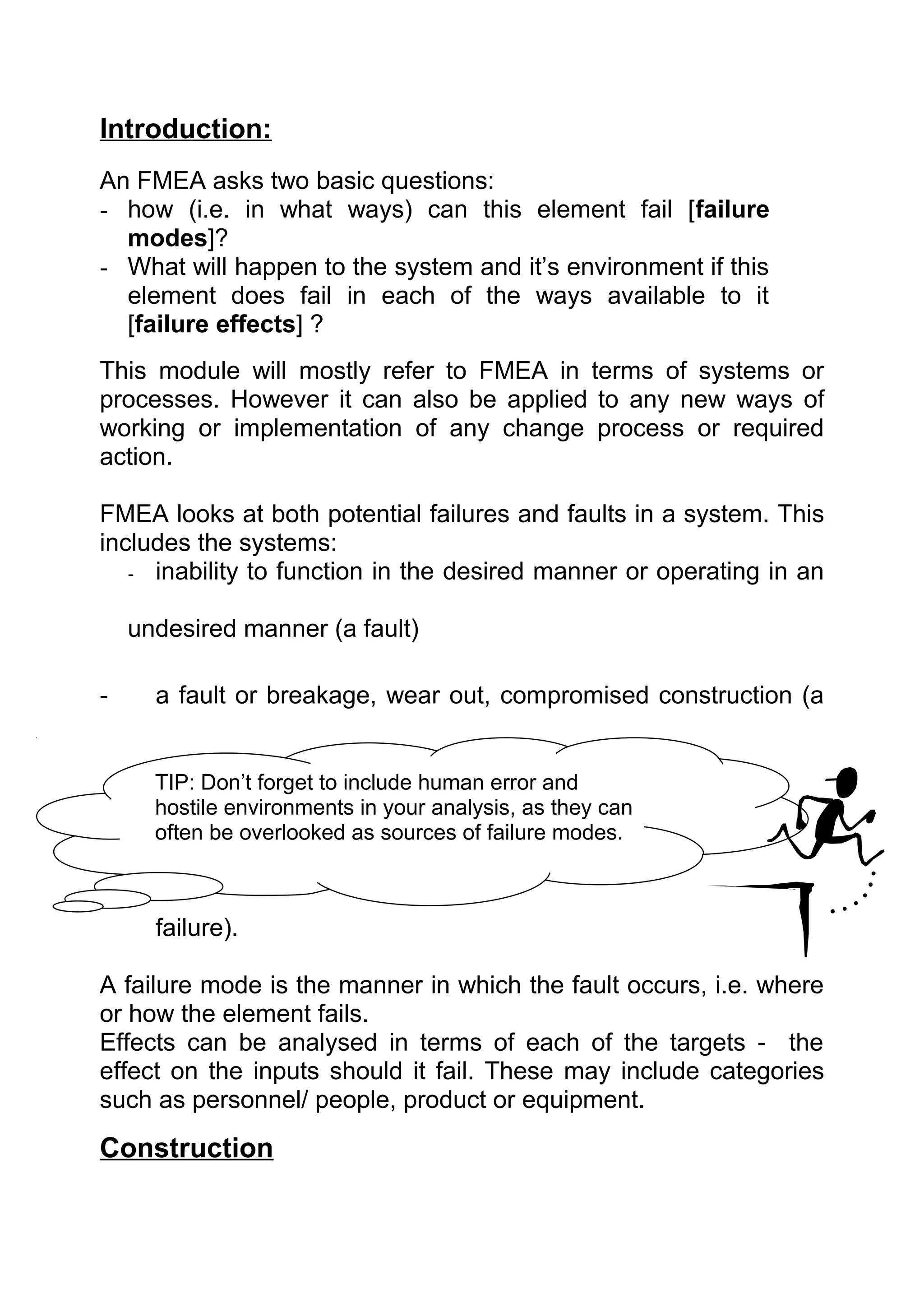 Introduction:
An FMEA asks two basic questions:
- how (i.e. in what ways) can this element fail [failure
  modes]?
- What will happen to the system and it’s environment if this
  element does fail in each of the ways available to it
  [failure effects] ?
This module will mostly refer to FMEA in terms of systems or
processes. However it can also be applied to any new ways of
working or implementation of any change process or required
action.

FMEA looks at both potential failures and faults in a system. This
includes the systems:
   - inability to function in the desired manner or operating in an


    undesired manner (a fault)

-     a fault or breakage, wear out, compromised construction (a


      TIP: Don’t forget to include human error and
      hostile environments in your analysis, as they can
      often be overlooked as sources of failure modes.



      failure).

A failure mode is the manner in which the fault occurs, i.e. where
or how the element fails.
Effects can be analysed in terms of each of the targets - the
effect on the inputs should it fail. These may include categories
such as personnel/ people, product or equipment.
Construction
 