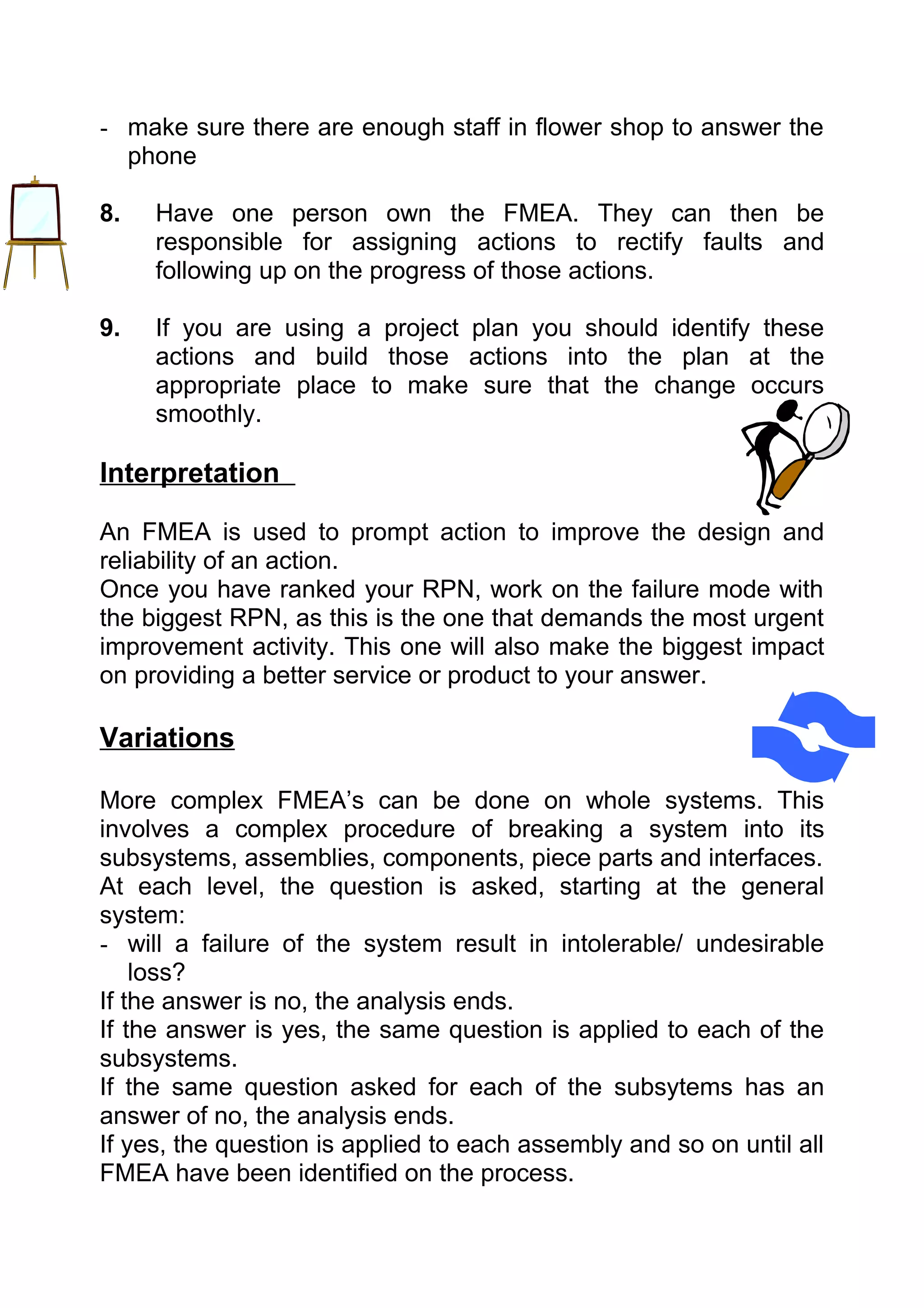 - make sure there are enough staff in flower shop to answer the
  phone

8.   Have one person own the FMEA. They can then be
     responsible for assigning actions to rectify faults and
     following up on the progress of those actions.

9.   If you are using a project plan you should identify these
     actions and build those actions into the plan at the
     appropriate place to make sure that the change occurs
     smoothly.

Interpretation

An FMEA is used to prompt action to improve the design and
reliability of an action.
Once you have ranked your RPN, work on the failure mode with
the biggest RPN, as this is the one that demands the most urgent
improvement activity. This one will also make the biggest impact
on providing a better service or product to your answer.

Variations

More complex FMEA’s can be done on whole systems. This
involves a complex procedure of breaking a system into its
subsystems, assemblies, components, piece parts and interfaces.
At each level, the question is asked, starting at the general
system:
- will a failure of the system result in intolerable/ undesirable
    loss?
If the answer is no, the analysis ends.
If the answer is yes, the same question is applied to each of the
subsystems.
If the same question asked for each of the subsytems has an
answer of no, the analysis ends.
If yes, the question is applied to each assembly and so on until all
FMEA have been identified on the process.
 