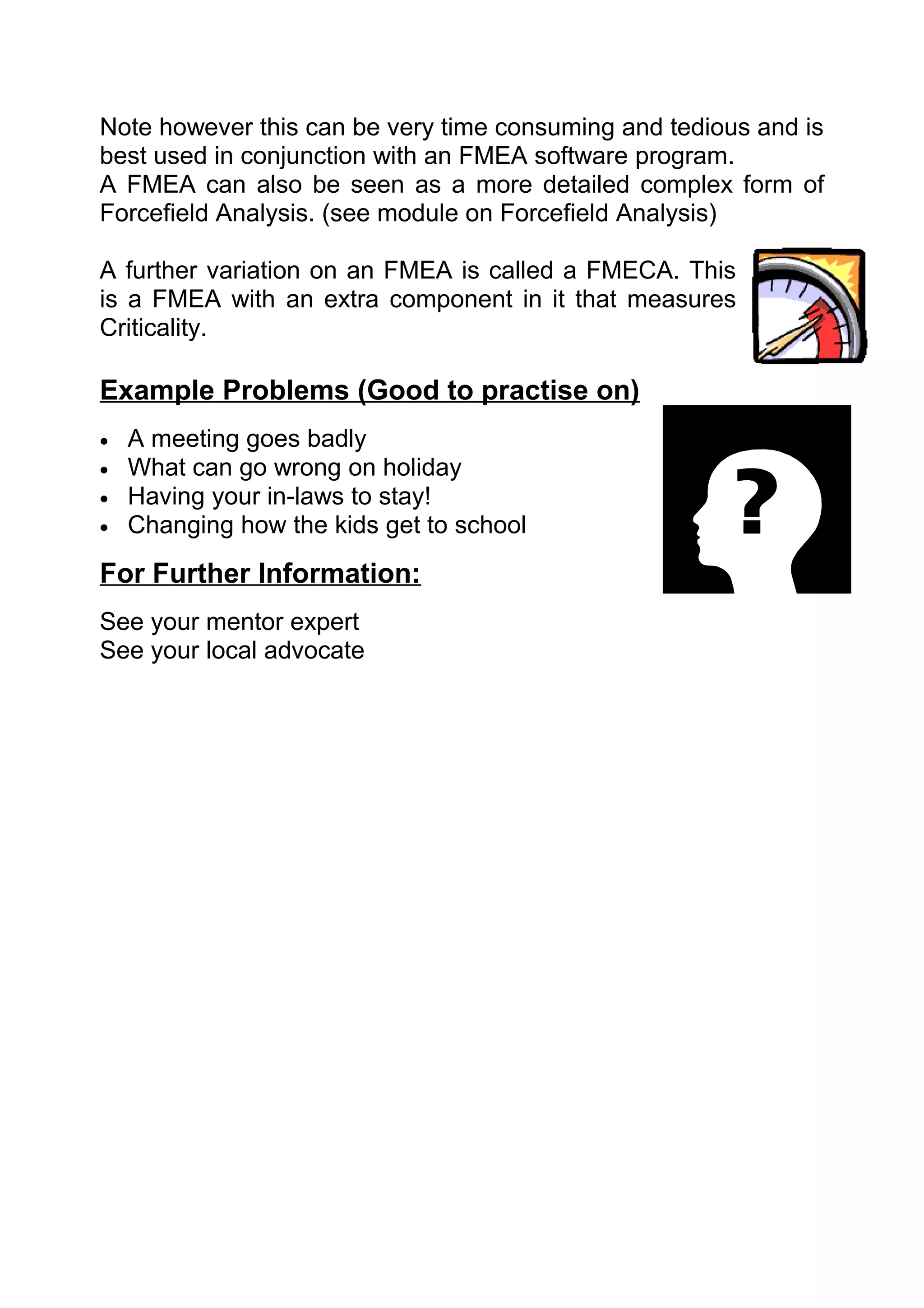 Note however this can be very time consuming and tedious and is
best used in conjunction with an FMEA software program.
A FMEA can also be seen as a more detailed complex form of
Forcefield Analysis. (see module on Forcefield Analysis)

A further variation on an FMEA is called a FMECA. This
is a FMEA with an extra component in it that measures
Criticality.

Example Problems (Good to practise on)
•   A meeting goes badly
•   What can go wrong on holiday
•   Having your in-laws to stay!
•   Changing how the kids get to school
For Further Information:
See your mentor expert
See your local advocate
 