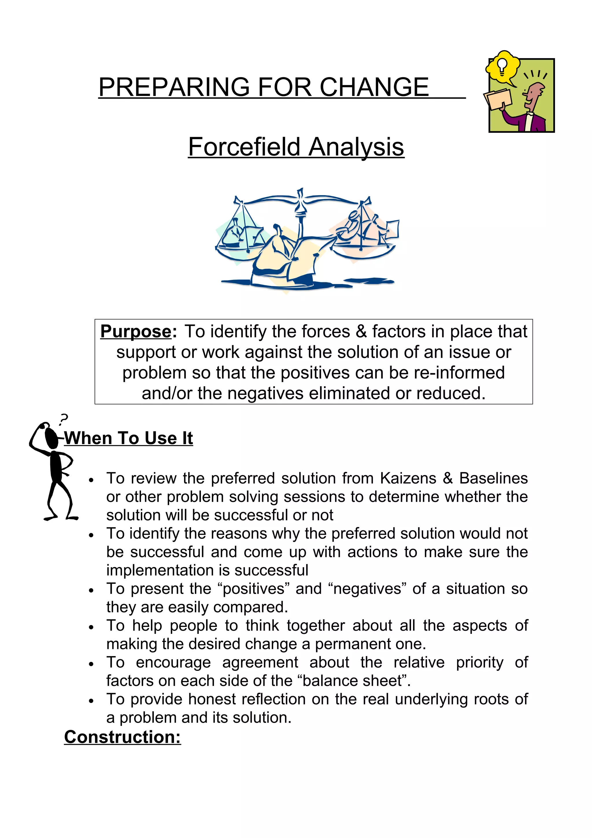 PREPARING FOR CHANGE

                 Forcefield Analysis




      Purpose: To identify the forces & factors in place that
       support or work against the solution of an issue or
        problem so that the positives can be re-informed
          and/or the negatives eliminated or reduced.

When To Use It

  •   To review the preferred solution from Kaizens & Baselines
      or other problem solving sessions to determine whether the
      solution will be successful or not
  •   To identify the reasons why the preferred solution would not
      be successful and come up with actions to make sure the
      implementation is successful
  •   To present the “positives” and “negatives” of a situation so
      they are easily compared.
  •   To help people to think together about all the aspects of
      making the desired change a permanent one.
  •   To encourage agreement about the relative priority of
      factors on each side of the “balance sheet”.
  •   To provide honest reflection on the real underlying roots of
      a problem and its solution.
Construction:
 