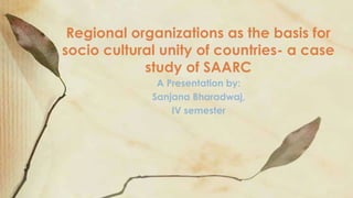 A Presentation by:
Sanjana Bharadwaj,
IV semester
Regional organizations as the basis for
socio cultural unity of countries- a case
study of SAARC
 