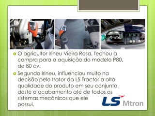  O agricultor Irineu Vieira Rosa, fechou a
compra para a aquisição do modelo P80,
de 80 cv.
 Segundo Irineu, influenciou muito na
decisão pelo trator da LS Tractor a alta
qualidade do produto em seu conjunto,
deste o acabamento até de todos os
sistemas mecânicos que ele
possui.
 