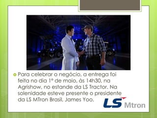  Para celebrar o negócio, a entrega foi
feita no dia 1º de maio, às 14h30, na
Agrishow, no estande da LS Tractor. Na
solenidade esteve presente o presidente
da LS MTron Brasil, James Yoo.
 