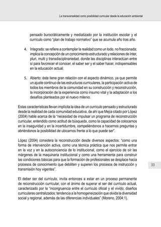 La transversalidad como posibilidad curricular desde la educación ambiental




        pensado burocráticamente y mediatizado por la institución escolar y el
        currículo como “plan de trabajo normativo” que se acumula año tras año.

    4.	 Integrado: se refiere a contemplar la realidad como un todo, no fraccionada;
        implica la concepción de un conocimiento estructurado y relaciones de ínter,
        pluri, multi y transdisciplinariedad, donde las disciplinas interactúan entre
        sí para favorecer el conocer, el saber ser y el saber hacer, indispensables
        en la educación actual.

    5.	 Abierto: éste tiene gran relación con el aspecto dinámico, ya que permite
        un ajuste continuo de las estructuras curriculares, la participación activa de
        todos los miembros de la comunidad en su construcción y reconstrucción,
        la incorporación de la experiencia como insumo vital y la adaptación a los
        desafíos planteados por el nuevo milenio.

Estas características llevan implícita la idea de un currículo pensado y estructurado
desde la realidad de cada comunidad educativa, de ahí que Mejía citado por López
(2004) hable acerca de la “necesidad de impulsar un programa de reconstrucción
curricular, entendido como actitud de búsqueda, como la capacidad de colocarnos
en la inseguridad y en la incertidumbre, compeliéndonos a hacernos preguntas y
abriéndonos la posibilidad de ubicarnos frente a lo que puede ser”.

López (2004) considera la reconstrucción desde diversos aspectos: “como una
forma de intervención activa, como una técnica práctica que nos permite entrar
en la voz y en la autoconciencia de lo institucional, como el ejercicio de oír las
márgenes de la maquinaria institucional y como una herramienta para construir
las condiciones básicas para que la formación de profesionales se desplace hacia
procesos de conocimiento que debiliten y superen los procesos de instrucción y                             33
transmisión hoy vigentes”.

El deber ser del currículo, invita entonces a estar en un proceso permanente
de reconstrucción curricular, con el ánimo de superar el ser del currículo actual,
caracterizado por la “incongruencia entre el currículo oficial y el vivido; diseños
curriculares centralizados; tendencia a la homogeneización que olvida la diversidad
social y regional, además de las diferencias individuales” (Moreno, 2004:1).
 