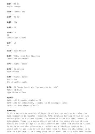 1:14- MS C1 
Angle change 
1:18- Camera Arc 
1:19- MS C2 
1:20- POV 
1:22- 2S 
1:24- LS 
ES 
Camera pan tracks 
1:34- LS 
ES 
1:35- Slow Motion 
1:36- Voice over Non Diegetic 
Describes character 
1:41- Normal speed 
1:43- C1 enters 
Slow motion 
1:55- Normal Speed 
V/O stops 
Non diegetic music 
1:58- T6 "Long Stock and Two smoking barrels" 
Title of film 
Type Write effect 
Sound: 
0:00-1:20 Diegetic dialogue C1 
0:40-1:20 C2 introduced, replies to C1 multiple times 
1:10-2:00 Non diegetic music 
Summary: 
In this two minute opening of Long, Stock and two smoking barrels, the 
main character is quickly revealed. With constant talking of him selling 
stolen goods on a street corner, the theme of crime has been instantly 
introduced. There is a sepia effect edited on the video and use of slow 
motion and sound bridge as it cuts between the scene and images of titles. 
It tells us who the producers, directors and production company is. I 
would like to use slow motion and voice over to describe characters in my 
film as I believe it is a very good use of time. The clip does have action 
 