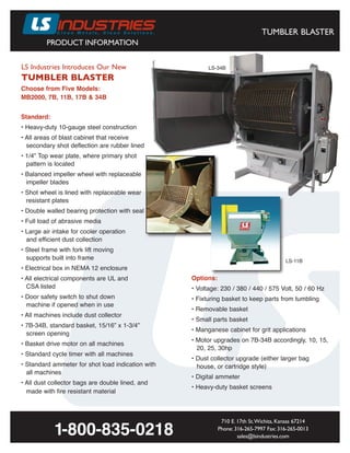 PRODUCT INFORMATION
TUMBLER BLASTER
LS Industries Introduces Our New
TUMBLER BLASTER
710 E. 17th St.Wichita, Kansas 67214
Phone: 316-265-7997 Fax: 316-265-0013
sales@lsindustries.com
1-800-835-0218
Choose from Five Models:
MB2000, 7B, 11B, 17B & 34B
LS-11B
Standard:
• Heavy-duty 10-gauge steel construction
• All areas of blast cabinet that receive
secondary shot deflection are rubber lined
• 1/4” Top wear plate, where primary shot
pattern is located
• Balanced impeller wheel with replaceable
impeller blades
• Shot wheel is lined with replaceable wear
resistant plates
• Double walled bearing protection with seal
• Full load of abrasive media
• Large air intake for cooler operation
and efficient dust collection
• Steel frame with fork lift moving
supports built into frame
• Electrical box in NEMA 12 enclosure
• All electrical components are UL and
CSA listed
• Door safety switch to shut down
machine if opened when in use
• All machines include dust collector
• 7B-34B, standard basket, 15/16” x 1-3/4”
screen opening
• Basket drive motor on all machines
• Standard cycle timer with all machines
• Standard ammeter for shot load indication with
all machines
• All dust collector bags are double lined, and
made with fire resistant material
Options:
• Voltage: 230 / 380 / 440 / 575 Volt, 50 / 60 Hz
• Fixturing basket to keep parts from tumbling
• Removable basket
• Small parts basket
• Manganese cabinet for grit applications
• Motor upgrades on 7B-34B accordingly, 10, 15,
20, 25, 30hp
• Dust collector upgrade (either larger bag
house, or cartridge style)
• Digital ammeter
• Heavy-duty basket screens
LS-34B
 