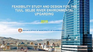 1. MEDIA 2. FORUM 3. EXPO 4. AWARDS
FEASIBILITY STUDY AND DESIGN FOR THE
TUUL, SELBE RIVER ENVIRONMENTAL
UPGARDING
2015
НMAYOR’S OFFICE OF MUNICIPALITY OF ULAANBAATAR
 