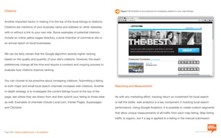 a division of Location3 Media, Inc.
Page 18 // www.Location3.com // @Location3
Figure 1.3 CityVoter is one resource for increasing citations in your map listings.
Reporting and Measurement
As with any marketing effort, tracking return on investment for local search
is half the battle. web analytics is a key component in tracking local search
performance. Using Google Analytics, it is possible to create custom segments
that allow unique measurements of all traffic from each map listing. Map listing
traffic is organic, but if a tag is applied to a listing in the manual submission
Citations
Another important factor in making it to the top of the local listings is citations.
Citations are mentions of your business name and address on other websites,
with or without a link to your own site. Some examples of potential citations
include an online yellow pages directory, a local chamber of commerce site or
an annual report on local businesses.
We can be fairly certain that the Google algorithm awards higher ranking
based on the quality and quantity of your site’s citations. However, the exact
preferences change all the time and require a constant and ongoing process to
evaluate how citations improve ranking.
You can choose to be proactive about increasing citations. Submitting a listing
to both major and small local search channels increases web citations. Another
in-depth strategy is to investigate the current listings found at the top of the
page, see where they are drawn from and then submit your listing to those sites
as well. Examples of channels include Local.com, Insider Pages, Superpages
and CityVoter.
 