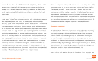 a division of Location3 Media, Inc.
Page 20 // www.Location3.com // @Location3
Some marketing firms will track calls from the local search listing as part of the
reporting process, but we do not recommend that course of action. Tracking
calls requires the use of a phone number that is different from your main
business number. When a listing is submitted with a business phone number,
search engines crawl the web looking for citations to confirm that number. If
they find other phone numbers associated with the business, the listing will not
rank as well. Using separate call tracking phone numbers breaks the circle of
consistent data and has a negative impact on a listing’s performance.
Sponsored Placements
All of the methods and techniques discussed above are based on maximizing
your listing’s potential in organic search listings for free. There are upgrade
options available if you are willing to make an investment to improve your
ranking. This may be necessary if you cannot achieve your desired ranking
organically. For example, your proximity to city center is low and no amount of
optimization will push your listing up in the rankings. Depending on the channel,
upgrade options can include highlighting a phone number, purchasing a wider
geographic display for the ad or even buying the top spot.
Many channels offer upgrade options, but one popular choice is Google Tags.
process, that tag allows the traffic from a specific listing to be pulled out of the
general stream of site traffic. With a certain amount of expertise, this can be
done to such a detailed level that an analyst could separate the orders from a
single pizza franchise’s local map listing out of the entire national chain’s daily
online orders.
Local Search Traffic offers a proprietary reporting suite that catalogues, analyzes
and measures incoming local traffic. The suite consists of Position Agent,
Accuracy Agent, and an analytics report. Position Agent provides a detailed look
into location-specific performance, showing position trends for your keywords.
At the beginning of an analysis period for a company, the current organic search
ranking is noted. For a large franchise, each location’s position is documented.
Monitoring tracks advances (or declines) in search position over periods of time
and can be incredibly useful to see how optimization techniques are working. It
also helps a large franchise to clearly see which of their locations are searched
for most frequently. Accuracy Agent is used to ensure listings are 100 percent
correct. By comparing verified client data against current search results, any
inaccuracies across the local search landscape are proactively identified and
adjusted. Analytics reports provide data on ROI specific to map listing efforts by
recording traffic sources, keyword performance and conversions.
 