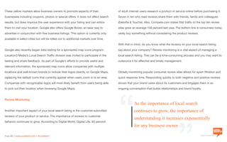 a division of Location3 Media, Inc.
Page 22 // www.Location3.com // @Location3
of adult internet users research a product or service online before purchasing it.
Seven in ten who read reviews share them with friends, family and colleagues
(Deloitte & Touche). Also, Compete.com states that traffic to the top ten review
sites grew an average 158 percent last year. The bottom line is consumers today
rarely buy something without considering the product reviews.
With that in mind, do you know what the reviews on your local search listing
say about your company? Review monitoring is a vital aspect of managing a
local search listing. This can be a time-consuming process and you may want to
outsource it for effective and timely management.
Closely monitoring popular consumer review sites allows for spam filtration and
quick response time. Responding quickly to both negative and positive reviews
shows that your brand cares about its customers and engages them in an
ongoing conversation that builds relationships and brand loyalty.
These yellow markers allow business owners to promote aspects of their
businesses including coupons, photos or special offers. It does not affect search
results, but does improve the user experience with your listing and can entice
them to visit your location. Google also offers Google Boost, an easy way to
advertise in conjunction with free business listings. This option is currently only
available in select cities but will be rolled out to additional markets over time.
Google also recently began beta testing for a sponsored map icons program.
Location3 Media’s Local Search Traffic division was invited to participate in the
testing and share feedback. As part of Google’s efforts to provide useful and
relevant information, the sponsored map icons allow companies with multiple
locations and well-known brands to include their logos directly on Google Maps,
replacing the default icons that currently appear when users zoom in to an area.
Companies with recognizable logos will most likely benefit from users being able
to pick out their location when browsing Google Maps.
Review Monitoring
Another important aspect of your local search listing is the customer-submitted
reviews of your product or service. The importance of reviews to customer
behavior continues to grow. According to Digital World, Digital Life, 63 percent
As the importance of local search
continues to grow, the importance of
understanding it increases exponentially
for any business owner.
“ “
 