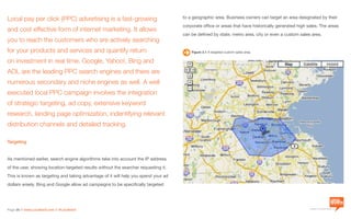 a division of Location3 Media, Inc.
Page 26 // www.Location3.com // @Location3
Local pay per click (PPC) advertising is a fast-growing
and cost effective form of internet marketing. It allows
you to reach the customers who are actively searching
for your products and services and quantify return
on investment in real time. Google, Yahoo!, Bing and
AOL are the leading PPC search engines and there are
numerous secondary and niche engines as well. A well
executed local PPC campaign involves the integration
of strategic targeting, ad copy, extensive keyword
research, landing page optimization, indentifying relevant
distribution channels and detailed tracking.
Targeting
As mentioned earlier, search engine algorithms take into account the IP address
of the user, showing location-targeted results without the searcher requesting it.
This is known as targeting and taking advantage of it will help you spend your ad
dollars wisely. Bing and Google allow ad campaigns to be specifically targeted
to a geographic area. Business owners can target an area designated by their
corporate office or areas that have historically generated high sales. The areas
can be defined by state, metro area, city or even a custom sales area.
Figure 2.1 A targeted custom sales area.
 