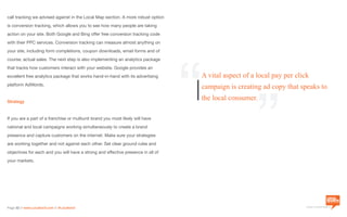 a division of Location3 Media, Inc.
Page 32 // www.Location3.com // @Location3
call tracking we advised against in the Local Map section. A more robust option
is conversion tracking, which allows you to see how many people are taking
action on your site. Both Google and Bing offer free conversion tracking code
with their PPC services. Conversion tracking can measure almost anything on
your site, including form completions, coupon downloads, email forms and of
course, actual sales. The next step is also implementing an analytics package
that tracks how customers interact with your website. Google provides an
excellent free analytics package that works hand-in-hand with its advertising
platform AdWords.
Strategy
If you are a part of a franchise or multiunit brand you most likely will have
national and local campaigns working simultaneously to create a brand
presence and capture customers on the internet. Make sure your strategies
are working together and not against each other. Set clear ground rules and
objectives for each and you will have a strong and effective presence in all of
your markets.
“
“A vital aspect of a local pay per click
campaign is creating ad copy that speaks to
the local consumer.
 