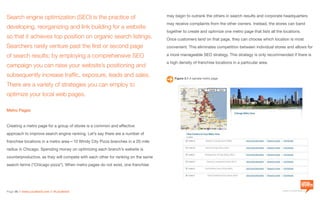 a division of Location3 Media, Inc.
Page 36 // www.Location3.com // @Location3
Search engine optimization (SEO) is the practice of
developing, reorganizing and link building for a website
so that it achieves top position on organic search listings.
Searchers rarely venture past the first or second page
of search results; by employing a comprehensive SEO
campaign you can raise your website’s positioning and
subsequently increase traffic, exposure, leads and sales.
There are a variety of strategies you can employ to
optimize your local web pages.
Metro Pages
Creating a metro page for a group of stores is a common and effective
approach to improve search engine ranking. Let’s say there are a number of
franchise locations in a metro area—10 Windy City Pizza branches in a 20 mile
radius in Chicago. Spending money on optimizing each branch’s website is
counterproductive, as they will compete with each other for ranking on the same
search terms (“Chicago pizza”). When metro pages do not exist, one franchise
may begin to outrank the others in search results and corporate headquarters
may receive complaints from the other owners. Instead, the stores can band
together to create and optimize one metro page that lists all the locations.
Once customers land on that page, they can choose which location is most
convenient. This eliminates competition between individual stores and allows for
a more manageable SEO strategy. This strategy is only recommended if there is
a high density of franchise locations in a particular area.
Figure 3.1 A sample metro page.
 
