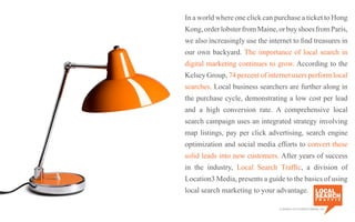In a world where one click can purchase a ticket to Hong
Kong,orderlobsterfromMaine,orbuyshoesfromParis,
we also increasingly use the internet to find treasures in
our own backyard. The importance of local search in
digital marketing continues to grow. According to the
Kelsey Group, 74 percent of internet users perform local
searches. Local business searchers are further along in
the purchase cycle, demonstrating a low cost per lead
and a high conversion rate. A comprehensive local
search campaign uses an integrated strategy involving
map listings, pay per click advertising, search engine
optimization and social media efforts to convert these
solid leads into new customers. After years of success
in the industry, Local Search Traffic, a division of
Location3 Media, presents a guide to the basics of using
local search marketing to your advantage.
a division of Location3 Media, Inc.
 