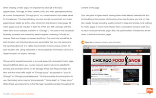 a division of Location3 Media, Inc.
Page 38 // www.Location3.com // @Location3
content on the page.
Your site gains a higher search ranking when other relevant websites link to it.
Link building is the process of attracting other sites to place your link on their
site, ideally through providing quality content in blogs and articles. Link building
for metro pages is much more efficient than a corporation trying to build links
to each individual franchise page. Also, the positive effect of these links trickle
down to individual location pages.
Figure 3.2 An example of a blog for metro link building.
When creating a metro page, it is important to utilize all of the SEO
opportunities. Title tags, H1 title, content, URLs and meta descriptions should
all contain the keywords “Chicago pizza” or a close variation that makes sense
for that element. The internal linking structure should be optimized, and metro
pages should ideally be within a few clicks from the domain’s index page. All
metro pages must be included in both the HTML and XML sitemaps with the
metro term (in our example, that term is “Chicago”). The code on the site should
be easily accessed and indexed by search engines—meaning it should not
overuse Flash and images or misuse JavaScript. The metro site should link to
each location, and individual stores can personalize their own site (assuming
the franchise allows it). It is highly recommended to have unique content for
each location site. Using a template or having duplicate information can have a
negative impact on organic rankings.
Choosing the targeted keywords is a crucial aspect of a successful metro page.
Google AdWords allows you to view keyword search volume to select both
primary and secondary terms. In the Chicago Windy City Pizza example, the
term with the most traffic might be “Chicago pizza,” as opposed to “pizza in
Chicago” or “Chicago pizza restaurants.” So that would be the primary term to
use. Secondary terms may be “pizza specials,” “pizza deals” or “cheap pizza.”
Utilize these secondary terms in the title tags if possible and also throughout the
 