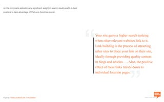 a division of Location3 Media, Inc.
Page 42 // www.Location3.com // @Location3
on the corporate website carry significant weight in search results and it is best
practice to take advantage of that as a franchise owner.
Your site gains a higher search ranking
when other relevant websites link to it.
Link building is the process of attracting
other sites to place your link on their site,
ideally through providing quality content
in blogs and articles . . . Also, the positive
effect of these links trickle down to
individual location pages.
“ “
 
