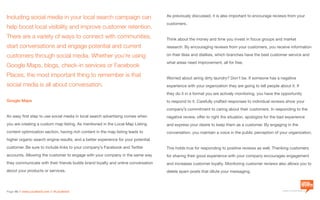 a division of Location3 Media, Inc.
Page 46 // www.Location3.com // @Location3
Including social media in your local search campaign can
help boost local visibility and improve customer retention.
There are a variety of ways to connect with communities,
start conversations and engage potential and current
customers through social media. Whether you’re using
Google Maps, blogs, check-in services or Facebook
Places, the most important thing to remember is that
social media is all about conversation.
Google Maps
An easy first step to use social media in local search advertising comes when
you are creating a custom map listing. As mentioned in the Local Map Listing
content optimization section, having rich content in the map listing leads to
higher organic search engine results, and a better experience for your potential
customer. Be sure to include links to your company’s Facebook and Twitter
accounts. Allowing the customer to engage with your company in the same way
they communicate with their friends builds brand loyalty and online conversation
about your products or services.
As previously discussed, it is also important to encourage reviews from your
customers.
Think about the money and time you invest in focus groups and market
research. By encouraging reviews from your customers, you receive information
on their likes and dislikes, which branches have the best customer service and
what areas need improvement, all for free.
Worried about airing dirty laundry? Don’t be. If someone has a negative
experience with your organization they are going to tell people about it. If
they do it in a format you are actively monitoring, you have the opportunity
to respond to it. Carefully crafted responses to individual reviews show your
company’s commitment to caring about their customers. In responding to the
negative review, offer to right the situation, apologize for the bad experience
and express your desire to keep them as a customer. By engaging in the
conversation, you maintain a voice in the public perception of your organization.
This holds true for responding to positive reviews as well. Thanking customers
for sharing their good experience with your company encourages engagement
and increases customer loyalty. Monitoring customer reviews also allows you to
delete spam posts that dilute your messaging.
 
