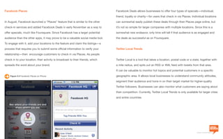 a division of Location3 Media, Inc.
Page 52 // www.Location3.com // @Location3
Facebook Deals allows businesses to offer four types of specials—individual,
friend, loyalty or charity—for users that check in via Places. Individual locations
can somewhat easily publish these deals through their Places page online, but
it’s not so simple for larger companies with multiple locations. Since this is a
somewhat new endeavor, only time will tell if that audience is as engaged and
the deals as successful as on Foursquare.
Twitter Local Trends
Twitter Local is a tool that takes a location, postal code or a state, together with
a mile radius, and spits out an RSS or XML feed with tweets from that area.
It can be valuable to monitor hot topics and potential customers in a specific
geographic area. It allows local businesses to understand community attitudes,
segment their audience and hone in on their target market for higher-quality
Twitter followers. Businesses can also monitor what customers are saying about
their competition. Currently, Twitter Local Trends is only available for larger cities
and entire countries.
Facebook Places
In August, Facebook launched a “Places” feature that is similar to the other
check-in services and added Facebook Deals in early November as a way to
offer specials, much like Foursquare. Since Facebook has a larger potential
audience than the other apps, it may prove to be a valuable social media tool.
To engage with it, add your locations to the feature and claim the listings—a
process that requires you to submit some official information to verify your
relationship—then encourage customers to check in via Places. As people
check in to your location, their activity is broadcast to their friends, which
spreads the word about your brand.
Figure 4.4 Facebook Places on iPhone
 
