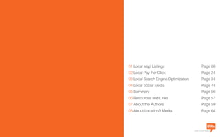 a division of Location3 Media, Inc.
01 Local Map Listings	 Page 06
02 Local Pay Per Click	 Page 24
03 Local Search Engine Optimization	 Page 34
04 Local Social Media	 Page 44
05 Summary 	 Page 56
06 Resources and Links	 Page 57
07 About the Authors	 Page 59
08 About Location3 Media	 Page 64
 