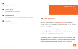a division of Location3 Media, Inc.
Page 58 // www.Location3.com // @Location3
Andrew Beckman, CEO
As CEO of Location3 Media, Andrew (@andrew_beckman) oversees the
strategic direction and business growth and provides insight into new marketing
trends and technologies.
Prior to establishing Location3 in 1999, Andrew was an international sales
manager for DoubleClick, where he helped to open international locations and
train sales staff on U.S. search marketing principles.
Andrew sits on the Search Marketing Council and ECHO Committee for DMA.
He has delivered rousing speeches at numerous conferences and is frequently
published in industry journals. Andrew graduated from the University of
Foursquare:
www.foursquare.com
Facebook Places:
http://www.facebook.com/places/
Twitter Local Trends:
http://blog.twitter.com/2010/01/now-trending-local-trends.html
Kelsey Group:
http://www.kelseygroup.com
About the Authors
	07
 