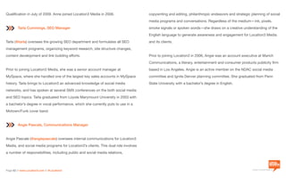 a division of Location3 Media, Inc.
Page 62 // www.Location3.com // @Location3
Qualification in July of 2009. Anne joined Location3 Media in 2006.
Tarla Cummings, SEO Manager
Tarla (@tarla) oversees the growing SEO department and formulates all SEO
management programs, organizing keyword research, site structure changes,
content development and link building efforts.
Prior to joining Location3 Media, she was a senior account manager at
MySpace, where she handled one of the largest key sales accounts in MySpace
history. Tarla brings to Location3 an advanced knowledge of social media
networks, and has spoken at several SMX conferences on the both social media
and SEO topics. Tarla graduated from Loyola Marymount University in 2003 with
a bachelor’s degree in vocal performance, which she currently puts to use in a
Motown/Funk cover band.
Angie Pascale, Communications Manager
Angie Pascale (@angiepascale) oversees internal communications for Location3
Media, and social media programs for Location3’s clients. This dual role involves
a number of responsibilities, including public and social media relations,
copywriting and editing, philanthropic endeavors and strategic planning of social
media programs and conversations. Regardless of the medium—ink, pixels,
smoke signals or spoken words—she draws on a creative understanding of the
English language to generate awareness and engagement for Location3 Media
and its clients.
Prior to joining Location3 in 2006, Angie was an account executive at Marich
Communications, a literary, entertainment and consumer products publicity firm
based in Los Angeles. Angie is an active member on the NDAC social media
committee and Ignite Denver planning committee. She graduated from Penn
State University with a bachelor’s degree in English.
 