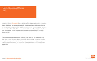 a division of Location3 Media, Inc.
Page 64 // www.Location3.com // @Location3
About Location3 Media
08
Location3 Media (@Location3) is a digital marketing agency providing innovative
online strategies. We employ a variety of online media and creative techniques
to develop integrated programs that increase exposure, generate traffic, improve
user experience, initiate engagement, increase conversations and increase
return for you.
Our knowledgeable, experienced staff don’t just work for the weekends—we
truly geek out on this stuff. We’re passionate about search, social and creative
marketing and it shows in the innovative strategies we use and the results we
get for you.
 