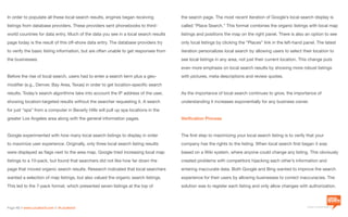 a division of Location3 Media, Inc.
Page 10 // www.Location3.com // @Location3
the search page. The most recent iteration of Google’s local search display is
called “Place Search.” This format combines the organic listings with local map
listings and positions the map on the right panel. There is also an option to see
only local listings by clicking the “Places” link in the left-hand panel. The latest
iteration personalizes local search by allowing users to select their location to
see local listings in any area, not just their current location. This change puts
even more emphasis on local search results by showing more robust listings
with pictures, meta descriptions and review quotes.
As the importance of local search continues to grow, the importance of
understanding it increases exponentially for any business owner.
Verification Process
The first step to maximizing your local search listing is to verify that your
company has the rights to the listing. When local search first began it was
based on a Wiki system, where anyone could change any listing. This obviously
created problems with competitors hijacking each other’s information and
entering inaccurate data. Both Google and Bing wanted to improve the search
experience for their users by allowing businesses to correct inaccuracies. The
solution was to register each listing and only allow changes with authorization.
In order to populate all these local search results, engines began receiving
listings from database providers. These providers sent phonebooks to third-
world countries for data entry. Much of the data you see in a local search results
page today is the result of this off-shore data entry. The database providers try
to verify the basic listing information, but are often unable to get responses from
the businesses.
Before the rise of local search, users had to enter a search term plus a geo-
modifier (e.g., Denver, Bay Area, Texas) in order to get location-specific search
results. Today’s search algorithms take into account the IP address of the user,
showing location-targeted results without the searcher requesting it. A search
for just “spa” from a computer in Beverly Hills will pull up spa locations in the
greater Los Angeles area along with the general information pages.
Google experimented with how many local search listings to display in order
to maximize user experience. Originally, only three local search listing results
were displayed as flags next to the area map. Google tried increasing local map
listings to a 10-pack, but found that searchers did not like how far down the
page that moved organic search results. Research indicated that local searchers
wanted a selection of map listings, but also valued the organic search listings.
This led to the 7-pack format, which presented seven listings at the top of
 