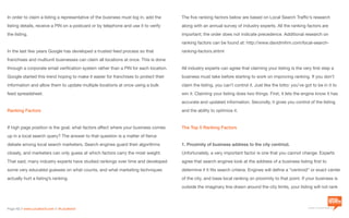 a division of Location3 Media, Inc.
Page 12 // www.Location3.com // @Location3
The five ranking factors below are based on Local Search Traffic’s research
along with an annual survey of industry experts. All the ranking factors are
important; the order does not indicate precedence. Additional research on
ranking factors can be found at: http://www.davidmihm.com/local-search-
ranking-factors.shtml
All industry experts can agree that claiming your listing is the very first step a
business must take before starting to work on improving ranking. If you don’t
claim the listing, you can’t control it. Just like the lotto: you’ve got to be in it to
win it. Claiming your listing does two things. First, it lets the engine know it has
accurate and updated information. Secondly, it gives you control of the listing
and the ability to optimize it.
The Top 5 Ranking Factors
1. Proximity of business address to the city centriod.
Unfortunately, a very important factor is one that you cannot change. Experts
agree that search engines look at the address of a business listing first to
determine if it fits search criteria. Engines will define a “centroid” or exact center
of the city, and base local ranking on proximity to that point. If your business is
outside the imaginary line drawn around the city limits, your listing will not rank
In order to claim a listing a representative of the business must log in, add the
listing details, receive a PIN on a postcard or by telephone and use it to verify
the listing.
In the last few years Google has developed a trusted feed process so that
franchises and multiunit businesses can claim all locations at once. This is done
through a corporate email verification system rather than a PIN for each location.
Google started this trend hoping to make it easier for franchises to protect their
information and allow them to update multiple locations at once using a bulk
feed spreadsheet.
Ranking Factors
If high page position is the goal, what factors affect where your business comes
up in a local search query? The answer to that question is a matter of fierce
debate among local search marketers. Search engines guard their algorithms
closely, and marketers can only guess at which factors carry the most weight.
That said, many industry experts have studied rankings over time and developed
some very educated guesses on what counts, and what marketing techniques
actually hurt a listing’s ranking.
 