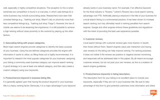 a division of Location3 Media, Inc.
Page 14 // www.Location3.com // @Location3
already exists in your business name. For example, if an effective keyword
for the floral industry is “flowers,” Lehrer’s Flowers has a local search ranking
advantage over FTD. Artificially placing a keyword in the title of your business for
a local search listing is a controversial practice. It has been shown to increase
search ranking, but may ultimately result in ranking penalties from search
engines. Google and other engines enforce these guidelines and regulations
with the intent of providing the best user experience possible.
4. Customer reviews.
Local search listings with customer reviews gain more traction in results
than those without them. Search engines value user interaction and having
user reviews on the listing can help improve ranking. For ranking purposes,
it does not matter if the reviews are positive or negative (review monitoring
and responses will be addressed later in this paper). By all means encourage
customer reviews, but do not post your own reviews, as this is a violation of
search engine guidelines.
5. Product/service keywords in listing description.
The description form for your listing is an excellent place to include your
keywords, especially if they are not in your business title. Be sure to take
advantage of this form to give potential customers more information and utilize
well, especially in highly competitive situations. The exception to this is when
extremely low competition is found in a rural area, in which case listings for a
niche business may include surrounding areas. Researchers have seen that
crowded listings (e.g., “bathing suit shop, Miami”) rely on proximity more than
less competitive listings (e.g., “bathing suit shop, Fargo”). However, the rise of
mobile use seems to be lessening the importance. It is still possible to achieve
a high ranking without close proximity to the centroid by playing up the other
factors.
2. Associating listing with proper categories.
Most major search engines provide categories to identify the basic purpose
of your business. Using the pre-defined categories provides the engine with
information it wants to utilize, so filling these out is highly recommended. It is
important to research the most popular categories for your business; assigning
your listing a commonly-used business category can improve search ranking.
A good strategy is to use at least one default category, and then also create a
custom category using your keywords.
3. Product/service keyword in business listing title.
It is generally agreed upon that having the product keyword in your business
title is a heavy ranking factor. Obviously, it is a major advantage if your keyword
 