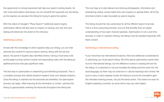 a division of Location3 Media, Inc.
Page 16 // www.Location3.com // @Location3
The next step is to add relevant and enticing photographs, informative and
entertaining videos, social media links and coupons or special offers. All of this
enriched content is seen favorably by search engines.
The listing should then be customized for all the different search channels.
This is a time consuming process, and one that benefits from an expert
understanding of how each channel operates. Optimization is not a one-time
process. In order to maintain ranking, the listing must be updated frequently with
fresh content.
Optimizing an International Listing
If your franchise has international locations, there are additional considerations
in optimizing your local search listing. All of the above optimization points hold
true for international listings, but the difference comes in creating the text for
the listing. It is important to not just translate the listing word-for-word into the
local language, as there may be variances in cultural meanings and context. Be
sure to have a native speaker review the listing to ensure the translation gets
the intended meaning across, not just the literal words. This holds true even for
English-speaking countries, as some terms may vary with dialect.
the opportunity to include keywords that help your search ranking results. As
with most optimization techniques, do not overstuff the keywords into the listing,
as the engines can penalize the listing for trying to game the system.
With the rollout of Google’s “Place Search” traditional search engine
optimization efforts will also have an impact on ranking, but only time and
testing will determine the extent of the influence.
Optimizing a Listing
Armed with the knowledge of which aspects help your listing, you can then
optimize the content to improve search ranking. Along with the top five
above, the panel of experts also identified photos, having a local area code
as the page’s primary phone number and associating video with the listing as
additional factors that play significant roles.
The first step to optimization is researching and identifying keywords. This is
a complex process that utilizes keyword research tools and website analytics.
Once the listing is claimed and the keywords are identified, the optimization
process can begin. After ensuring all the information is correct, optimize the
listing by appropriately inserting the keywords throughout the listing text.
 