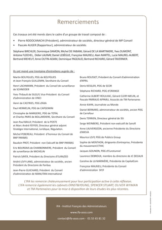 Remerciements
Ces travaux ont été menés dans le cadre d’un groupe de travail composé de :

•	 Pierre RODOCANACHI (Président), administrateur de sociétés, directeur général de MP Conseil
•	 Pascale AUGER (Rapporteur), administrateur de sociétés

Stéphane BIRCHLER, Dominique DAMON, Michel DE FABIANI, Gérard DE LA MARTINIERE, Yves DUMONT,
Antoine FLOCHEL, Didier LAUNAY, Daniel LEBÈGUE, Françoise MALRIEU, Alain MARTEL, Lucie MAUREL-AUBERT,
Bertrand MEHEUT, Anne OUTIN-ADAM, Dominique PAGEAUD, Bertrand RICHARD, Gérard TAVERNIER.



Ils ont mené une trentaine d’entretiens auprès de :
Martin BOUYGUES, PDG de BOUYGUES                           Bruno ROUSSET, Président du Conseil d’administration
et Jean-François GUILLEMIN, Secrétaire du Conseil          d’APRIL
Henri LACHMANN, Président du Conseil de surveillance       Denis KESSLER, PDG de SCOR
de SCHNEIDER
                                                           Stéphane RICHARD, PDG d’ORANGE
Yves-Thibault de SILGUY, Vice-Président du Conseil
                                                           Catherine ALBERT-ROULHAC, Gérard CLERY-MELIN, et
d’administration de VINCI
                                                           Pascale PARRAUD APPARU, Associés de TM Partenaires
Henri de CASTRIES, PDG d’AXA
                                                           Annie KAHN, Journaliste au Monde
Paul HERMELIN, PDG de CAPGEMINI
                                                           Daniel BERNARD, administrateur de sociétés, ancien PDG
Christophe de MARGERIE, PDG de TOTAL                       de Carrefour
et Charles PARIS de BOLLARDIERE, Secrétaire du Conseil
                                                           Denis TERRIEN, Directeur général de 3SI
Jean-Paul BAILLY, Président de la POSTE
                                                           Serge WEINBERG, Président non-exécutif de Sanofi
et Marc-André FEFFER, Directeur général adjoint
Stratégie International, Juridique, Régulation.            Anne LAUVERGEON, ancienne Présidente du Directoire
                                                           d’AREVA
Michel PEBEREAU, Président d’honneur du Conseil de
BNP PARIBAS                                                Maurice LEVY, PDG de Publicis Group

Baudoin PROT, Président non Exécutif de BNP PARIBAS        Sophie de MENTHON, dirigeante d’entreprise, Présidente
                                                           du mouvement ETHIC
Eric BOURDAIS de CHARBONNIERE, Président du Conseil
de surveillance de MICHELIN                                Jacques GOUNON, PDG d’Eurotunnel

Patrick SAYER, Président du Directoire d’EURAZEO           Laurence DEBROUX, membre du directoire de JC DECAUX

André LEVY-LANG, administrateur de sociétés, ancien        Caroline de LA MARNIÈRE, Présidente de CapitalCom
Président du Directoire de Paribas                         Françoise MALRIEU, Présidente du Conseil
Jean-Pierre GUICHARD, Président du Conseil                 d’administration SFEF
d’administration de MANUTAN International

         L’IFA les remercie chaleureusement pour leur participation active à cette réflexion.
    L’IFA remercie également les cabinets ERNST&YOUNG, SPENCER STUART, OLIVER WYMAN
            et TM Partenaires pour la mise à disposition de leurs études les plus récentes.
                                                                                                                    Publication IFA - CDECORTIAT -24012013




                                      IFA - Institut Français des Administrateurs

                                                     www.ifa-asso.com

                                       contact@ifa-asso.com - 01 55 65 81 32
 