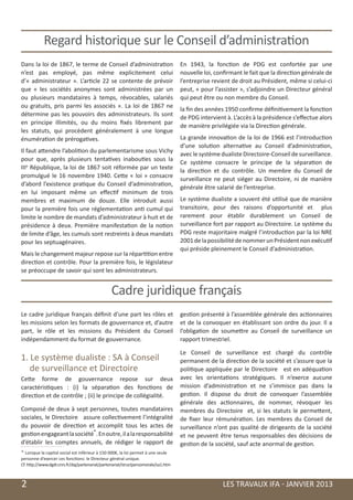 Regard historique sur le Conseil d’administration
    Dans la loi de 1867, le terme de Conseil d’administration                           En 1943, la fonction de PDG est confortée par une
    n’est pas employé, pas même explicitement celui                                     nouvelle loi, confirmant le fait que la direction générale de
    d’«  administrateur  ». L’article 22 se contente de prévoir                         l’entreprise revient de droit au Président, même si celui-ci
    que « les sociétés anonymes sont administrées par un                                peut, « pour l’assister », s’adjoindre un Directeur général
    ou plusieurs mandataires à temps, révocables, salariés                              qui peut être ou non membre du Conseil.
    ou gratuits, pris parmi les associés  ». La loi de 1867 ne
                                                                                        la fin des années 1950 confirme définitivement la fonction
    détermine pas les pouvoirs des administrateurs. Ils sont
                                                                                        de PDG intervient à. L’accès à la présidence s’effectue alors
    en principe illimités, ou du moins fixés librement par
                                                                                        de manière privilégiée via la Direction générale.
    les statuts, qui procèdent généralement à une longue
    énumération de prérogatives.                                                        La grande innovation de la loi de 1966 est l’introduction
                                                                                        d’une solution alternative au Conseil d’administration,
    Il faut attendre l’abolition du parlementarisme sous Vichy
                                                                                        avec le système dualiste Directoire-Conseil de surveillance.
    pour que, après plusieurs tentatives inabouties sous la
                                                                                        Ce système consacre le principe de la séparation de
    IIIe République, la loi de 1867 soit réformée par un texte
                                                                                        la direction et du contrôle. Un membre du Conseil de
    promulgué le 16 novembre 1940. Cette «  loi  » consacre
                                                                                        surveillance ne peut siéger au Directoire, ni de manière
    d’abord l’existence pratique du Conseil d’administration,
                                                                                        générale être salarié de l’entreprise.
    en lui imposant même un effectif minimum de trois
    membres et maximum de douze. Elle introduit aussi                                   Le système dualiste a souvent été utilisé que de manière
    pour la première fois une réglementation anti cumul qui                             transitoire, pour des raisons d’opportunité et plus
    limite le nombre de mandats d’administrateur à huit et de                           rarement pour établir durablement un Conseil de
    présidence à deux. Première manifestation de la notion                              surveillance fort par rapport au Directoire. Le système du
    de limite d’âge, les cumuls sont restreints à deux mandats                          PDG reste majoritaire malgré l’introduction par la loi NRE
    pour les septuagénaires.                                                            2001 de la possibilité de nommer un Président non exécutif
                                                                                        qui préside pleinement le Conseil d’administration.
    Mais le changement majeur repose sur la répartition entre
    direction et contrôle. Pour la première fois, le législateur
    se préoccupe de savoir qui sont les administrateurs.


                                                    Cadre juridique français
    Le cadre juridique français définit d’une part les rôles et                         gestion présenté à l’assemblée générale des actionnaires
    les missions selon les formats de gouvernance et, d’autre                           et de la convoquer en établissant son ordre du jour. Il a
    part, le rôle et les missions du Président du Conseil                               l’obligation de soumettre au Conseil de surveillance un
    indépendamment du format de gouvernance.                                            rapport trimestriel.

                                                                                        Le Conseil de surveillance est chargé du contrôle
    1. Le système dualiste : SA à Conseil                                               permanent de la direction de la société et s’assure que la
       de surveillance et Directoire                                                    politique appliquée par le Directoire est en adéquation
    Cette forme de gouvernance repose sur deux                                          avec les orientations stratégiques. Il n’exerce aucune
    caractéristiques : (i) la séparation des fonctions de                               mission d’administration et ne s’immisce pas dans la
    direction et de contrôle ; (ii) le principe de collégialité.                        gestion. Il dispose du droit de convoquer l’assemblée
                                                                                        générale des actionnaires, de nommer, révoquer les
    Composé de deux à sept personnes, toutes mandataires                                membres du Directoire et, si les statuts le permettent,
    sociales, le Directoire assure collectivement l’intégralité                         de fixer leur rémunération. Les membres du Conseil de
    du pouvoir de direction et accomplit tous les actes de                              surveillance n’ont pas qualité de dirigeants de la société
    gestion engageant la société*. En outre, il a la responsabilité                     et ne peuvent être tenus responsables des décisions de
    d’établir les comptes annuels, de rédiger le rapport de                             gestion de la société, sauf acte anormal de gestion.
    * Lorsque la capital social est inférieur à 150 000€, la loi permet à une seule
    personne d’exercer ces fonctions: le Directeur général unique.
    Cf. http://www.dgdr.cnrs.fr/daj/partenariat/partenariat/structpersomorale/sa1.htm



	   2                                                                                                    LES TRAVAUX IFA - JANVIER 2013
 