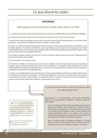 Ce que disent les codes

                                                                         AFEP/MEDEF

                         Code de gouvernement d’entreprise des sociétés cotées, révisé en avril 2010


          «3. LA DISSOCIATION DES FONCTIONS DE PRÉSIDENT DU CONSEIL D’ADMINISTRATION ET DE DIRECTEUR GÉNÉRAL

          3.1 diversité des formules d’organisation des pouvoirs de direction et de contrôle en droit français

          Le droit français offre la possibilité de choix entre la formule moniste (Conseil d’administration) et la structure duale
          (Directoire et Conseil de surveillance) à toutes les sociétés, y compris cotées.

          En outre, les sociétés à Conseil d’administration ont le choix entre la dissociation des fonctions de Président et de
          Directeur général et l’unicité de ces fonctions. La loi ne privilégie aucune formule et donne compétence au Conseil
          d’administration pour choisir entre les deux modalités d’exercice de la direction générale. Il appartient à chaque société
          de se prononcer selon ses impératifs particuliers.

          Les sociétés anonymes françaises ont donc de la sorte la faculté de choisir entre trois formules d’organisation des
          pouvoirs de direction et de contrôle.

          3.2. Information sur la solution retenue

          Sans trancher le débat sur le point de savoir s’il y a lieu de privilégier une formule plutôt qu’une autre, il convient de
          souligner que la principale régulation doit provenir de la transparence : transparence entre l’Exécutif et le Conseil
          d’administration, transparence de la gestion vis-à-vis du marché, et transparence dans la relation avec les actionnaires,
          notamment à l’occasion de l’assemblée générale.

          A ce titre, il est indispensable que les actionnaires et les tiers soient parfaitement informés de l’option retenue entre
          la dissociation des fonctions de Président et de Directeur général et l’unicité de ces fonctions. Outre les mesures
          de publicité prévues par la réglementation, le rapport annuel est le support de l’information due aux actionnaires,
          auxquels le Conseil doit exposer les motivations et justifications de ses choix.»



                                                                                Ce que confirme le dernier rapport sur la gouvernance
                                                                                              de l’AMF d'octobre 2012


                                                                              Conformément à la recommandation 3.2 du code AFEP-MEDEF,
                                                                              l’AMF dans sa recommandation consolidée n° 2012-02, a également

             «    Il est important de développer
                  une position commune entre les
            différents organismes professionnels
                                                                              recommandé :

                                                                              •	    que « les sociétés ayant fait évoluer leur système de gouvernance
            comme cela a été fait lors de la                                        exposent et motivent cette évolution de manière précise et
            dernière consultation de la Direction                                   circonstanciée et indiquent les dispositions prises pour éviter
            du Trésor en proposant une réponse                                      les éventuels conflits d’intérêts», et que « soient présentées les
            commune AFEP MEDEF ANSA sur les                                         mesures particulières prises, le cas échéant, pour assurer un
            problématiques de gouvernance ».                                        équilibre des pouvoirs au sein du Conseil à l’occasion de la fusion
                                                                                    des fonctions de Président et de Directeur général ».


          «   Faire simple : pas trop de règles
              sous peine de retirer de la
          responsabilité aux individus ».
                                                                              •	    que « les sociétés dont les mandats de Président du Conseil
                                                                                    d’administration et de Directeur général sont dissociés décrivent
                                                                                    précisément les missions confiées au Président du Conseil».


        Avertissement : Ce document est enrichi de verbatim (P4 à 11) recueillis auprès des personnalités interviewées exprimant leur opinion ou leur vision.
        Ces citations ne sont pas des prises de position officielles de l’IFA

	   4                                                                                                        LES TRAVAUX IFA - JANVIER 2013
 