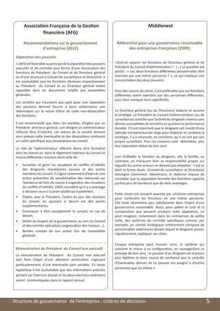 Association Française de la Gestion                                                 Middlenext
                    financière (AFG)

          Recommandations sur le gouvernement                           Référentiel pour une gouvernance raisonnable
                 d’entreprise (2012)                                          des entreprises françaises (2009)
     Séparation des pouvoirs
     « L’AFG est favorable au principe de la séparation des pouvoirs   «Doit-on séparer les fonctions de Directeur général et de
     exécutifs et de contrôle sous forme d’une dissociation des        Président du Conseil d’administration ? . (...) La question est
     fonctions de Président du Conseil et de Directeur général         plutôt : « ces deux fonctions différentes peuvent-elles être
     ou d’une structure à Conseil de surveillance et Directoire. Il    exercées par une même personne ? », ce qui implique une
     est souhaitable que les fonctions dévolues respectivement         concentration des deux pouvoirs.
     au Président du Conseil et au Directeur général soient
     rappelées dans les documents relatifs aux assemblées              Pour des raisons de clarté, il est préférable que ces fonctions
     générales.                                                        différentes soient exercées par des personnes différentes,
                                                                       pour bien marquer leurs spécificités.
     Les sociétés qui n’auraient pas opté pour une séparation
     des pouvoirs devront fournir à leurs actionnaires une
     information sur la raison d’être de cette non-dissociation        Le Directeur général (ou du Directoire) élabore et assume
     des fonctions.                                                    la stratégie. Le Président du Conseil d’administration (ou de
                                                                       surveillance) contrôle que l’activité du dirigeant s’exerce sans
     Il est recommandé que dans ces sociétés, dirigées par un          dérives susceptibles de remettre en question la performance
     Président directeur général, soit désigné un administrateur       durable. S’il est important que le dirigeant soit investi d’une
     référent libre d’intérêts. Les statuts de la société devront      latitude entrepreneuriale large pour élaborer et conduire la
     ainsi prévoir cette éventualité et des dispositions instituant    stratégie, il y a nécessité, en corollaire, qu’il ne soit pas son
     un cadre spécifique aux convocations du conseil.                  propre surveillant. Plus ces missions sont délimitées, plus
                                                                       leur séparation relève du bon sens.
     Le rôle de l’administrateur référent devra être formalisé
     dans les statuts ou dans le règlement intérieur du Conseil et
     inclure différentes missions dont celle de :                      Loin d’affaiblir la fonction du dirigeant, elle la fortifie, au
                                                                       contraire, en marquant bien sa responsabilité propre sur
     •	   Surveiller et gérer les situations de conflits d’intérêts    laquelle les autres acteurs ne doivent pas empiéter : c’est ce
          des dirigeants mandataires sociaux et des autres             dont la forme duale (Conseil de surveillance et Directoire)
          membres du conseil. Il s’agira notamment d’exercer une       témoigne clairement. Néanmoins, le réalisme impose de
          action préventive de sensibilisation des intéressés sur      constater que la séparation formelle des fonctions apporte
          l’existence de faits de nature à engendrer des situations    parfois plus de lourdeurs que de réels avantages.
          de conflits d’intérêts. L’AFG considère qu’il y a avantage
          à déclarer ceux-ci a priori plutôt qu’a posteriori,
                                                                       Cette raison est souvent avancée par certaines entreprises
     •	   Établir, avec le Président, l’ordre du jour des réunions     pour confondre les fonctions en une même personne.
          du conseil, en ajoutant si besoin est des points             Elle reste néanmoins peu satisfaisante dans l’esprit d’une
          supplémentaires,                                             gouvernance raisonnable. Aussi, pour pallier le coût et la
     •	   Convoquer à titre exceptionnel le conseil, en cas de         complication que peuvent produire cette séparation, on
          besoin,                                                      peut imaginer, notamment dans les entreprises de petite
     •	   Veiller au respect de la gouvernance, au sein du Conseil     taille, des systèmes de contrôle spécifiques comme, par
          et des comités spécialisés (organisation des travaux …),     exemple, un comité stratégique entièrement composé de
     •	   Rendre compte de son action lors de l’assemblée              personnalités extérieures devant lequel le dirigeant puisse,
          générale.                                                    régulièrement, expliquer ses choix.

                                                                       Chaque entreprise peut trouver, ainsi, le système qui
     Rémunération du Président du Conseil non exécutif                 convient le mieux à sa configuration, en sauvegardant ce
                                                                       principe de bon sens : le pouvoir d’un dirigeant est d’autant
     La rémunération du Président du Conseil non exécutif
                                                                       plus légitime et donc source de confiance que le contrôle
     doit faire l’objet d’une attention particulière s’agissant
                                                                       d’éventuelles dérives de ce pouvoir est assigné à d’autres
     particulièrement d’une éventuelle part variable. En toute
                                                                       personnes que lui-même.»
     hypothèse il est souhaitable que des informations précises
     portant sur l’exercice écoulé et les deux exercices antérieurs
     soient communiquées dans le rapport annuel.




	   Structure de gouvernance de l’entreprise : critères de décisions                                                                       5
 