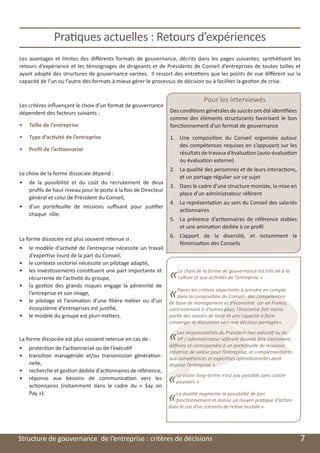 Pratiques actuelles : Retours d’expériences
    Les avantages et limites des différents formats de gouvernance, décrits dans les pages suivantes, synthétisent les
    retours d’expérience et les témoignages de dirigeants et de Présidents de Conseil d’entreprises de toutes tailles et
    ayant adopté des structures de gouvernance variées. Il ressort des entretiens que les points de vue diffèrent sur la
    capacité de l’un ou l’autre des formats à mieux gérer le processus de décision ou à faciliter la gestion de crise.


                                                                                     Pour les interviewés
    Les critères influençant le choix d’un format de gouvernance
    dépendent des facteurs suivants :                                Des conditions générales de succès ont été identifiées
                                                                     comme des éléments structurants favorisant le bon
    •	 Taille de l’entreprise                                        fonctionnement d’un format de gouvernance
    •	 Type d’activité de l’entreprise                               1.	 Une composition du Conseil organisée autour
                                                                         des compétences requises en s’appuyant sur les
    •	 Profil de l’actionnariat
                                                                         résultats de travaux d’évaluation (auto-évaluation
                                                                         ou évaluation externe)
                                                                     2.	 La qualité des personnes et de leurs interactions,
    Le choix de la forme dissociée dépend :
                                                                         et un partage régulier sur ce sujet
    •	 de la possibilité et du coût du recrutement de deux
                                                                     3.	 Dans le cadre d’une structure moniste, la mise en
       profils de haut niveau pour le poste à la fois de Directeur
                                                                         place d’un administrateur référent
       général et celui de Président du Conseil,
                                                                     4.	 La représentation au sein du Conseil des salariés
    •	 d’un portefeuille de missions suffisant pour justifier
                                                                         actionnaires
       chaque rôle.
                                                                     5.	 La présence d’actionnaires de référence stables
                                                                         et une animation dédiée à ce profil
                                                                     6.	 L’apport de la diversité, et notamment la
    La forme dissociée est plus souvent retenue si :
                                                                         féminisation des Conseils
    •	 le modèle d’activité de l’entreprise nécessite un travail
       d’expertise lourd de la part du Conseil,
    •	 le contexte sectoriel nécessite un pilotage adapté,
    •	 les investissements constituent une part importante et
       récurrente de l’activité du groupe,                           «
                                                                     Le choix de la forme de gouvernance est très lié à la
                                                                     culture et aux activités de l’entreprise »
    •	 la gestion des grands risques engage la pérennité de
       l’entreprise et son image,
                                                                     «
                                                                    Parmi les critères importants à prendre en compte
                                                                    dans la composition du Conseil : des compétences
    •	 le pilotage et l’animation d’une filière métier ou d’un de base de management et d’économie car en France,
       écosystème d’entreprises est justifié,                    contrairement à d’autres pays, l’économie fait moins
    •	 le modèle du groupe est pluri-métiers.                    partie des savoirs de base et une capacité à faire
                                                                     converger la discussion vers une décision partagée».


    La forme dissociée est plus souvent retenue en cas de :          «   Les responsabilités du Président non exécutif ou du
                                                                         VP / administrateur référent doivent être clairement
                                                                     définies et correspondre à un portefeuille de missions
    •	 protection de l’actionnariat ou de l’exécutif
                                                                     créatrice de valeur pour l’entreprise, et complémentaires
    •	 transition managériale et/ou transmission génération-         aux compétences et expertises opérationnelles dont
       nelle,                                                        dispose l’entreprise ».
    •	 recherche et gestion dédiée d’actionnaires de référence,
    •	 réponse aux besoins de communication vers les
       actionnaires (notamment dans le cadre du «  Say on
                                                                     «   La vision long-terme n’est pas possible sans contre-
                                                                         pouvoirs ».

       Pay »).
                                                                     «  La dualité augmente la possibilité de bon
                                                                        fonctionnement et donne un moyen pratique d’action
                                                                     dans le cas d’un scénario de relève brutale ».




	   Structure de gouvernance de l’entreprise : critères de décisions                                                             7
 
