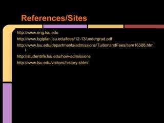 References/Sites
http://www.eng.lsu.edu
http://www.bgtplan.lsu.edu/fees/12-13/undergrad.pdf
http://www.lsu.edu/departments/admissions/TuitionandFees/item16588.htm
     l
http://studentlife.lsu.edu/how-admissions
http://www.lsu.edu/visitors/history.shtml
 