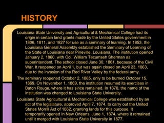 HISTORY
Louisiana State University and Agricultural & Mechanical College had its
    origin in certain land grants made by the United States government in
    1806, 1811, and 1827 for use as a seminary of learning. In 1853, the
    Louisiana General Assembly established the Seminary of Learning of
    the State of Louisiana near Pineville, Louisiana. The institution opened
    January 2, 1860, with Col. William Tecumseh Sherman as
    superintendent. The school closed June 30, 1861, because of the Civil
    War. It reopened on April 1, but was again closed on April 23, 1863,
    due to the invasion of the Red River Valley by the federal army.
The seminary reopened October 2, 1865, only to be burned October 15,
    1869. On November 1, 1869, the institution resumed its exercises in
    Baton Rouge, where it has since remained. In 1870, the name of the
    institution was changed to Louisiana State University.
Louisiana State Agricultural & Mechanical College was established by an
    act of the legislature, approved April 7, 1874, to carry out the United
    States Morrill Act of 1862, granting lands for this purpose. It
    temporarily opened in New Orleans, June 1, 1874, where it remained
    until it merged with Louisiana State University in 1877.
 