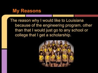 My Reasons
The reason why I would like to Louisiana
  because of the engineering program. other
  than that I would just go to any school or
  college that I get a scholarship.
 