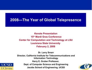 2008—The Year of Global Telepresence Kenote Presentation 15 th  Mardi Gras Conference Center for Computation and Technology at LSU Louisiana State University  February 2, 2008 Dr. Larry Smarr Director, California Institute for Telecommunications and Information Technology Harry E. Gruber Professor,  Dept. of Computer Science and Engineering Jacobs School of Engineering, UCSD 