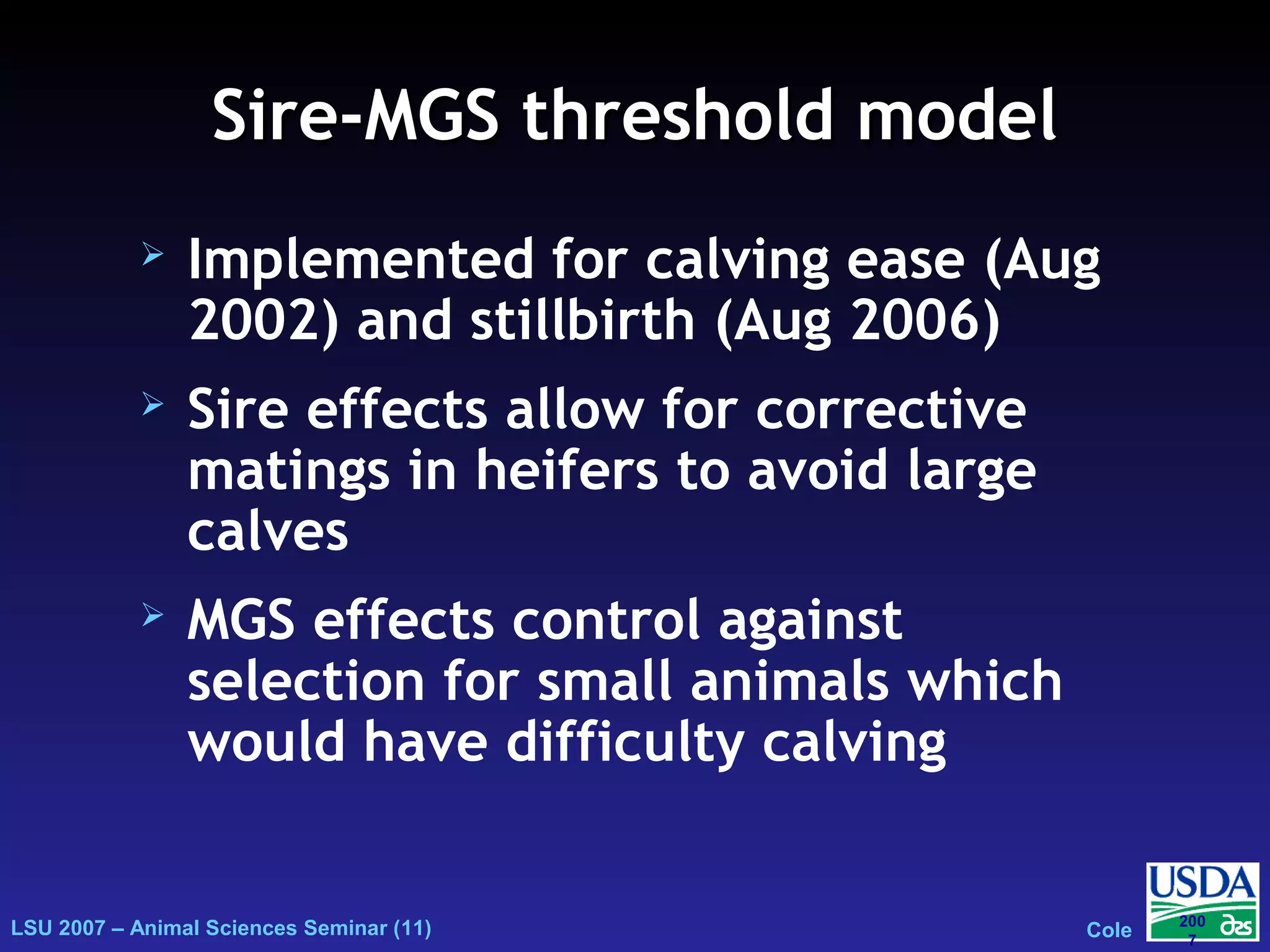 LSU 2007 – Animal Sciences Seminar (11) Cole
200
7
Sire-MGS threshold modelSire-MGS threshold model
 Implemented for calving ease (Aug
2002) and stillbirth (Aug 2006)
 Sire effects allow for corrective
matings in heifers to avoid large
calves
 MGS effects control against
selection for small animals which
would have difficulty calving
 